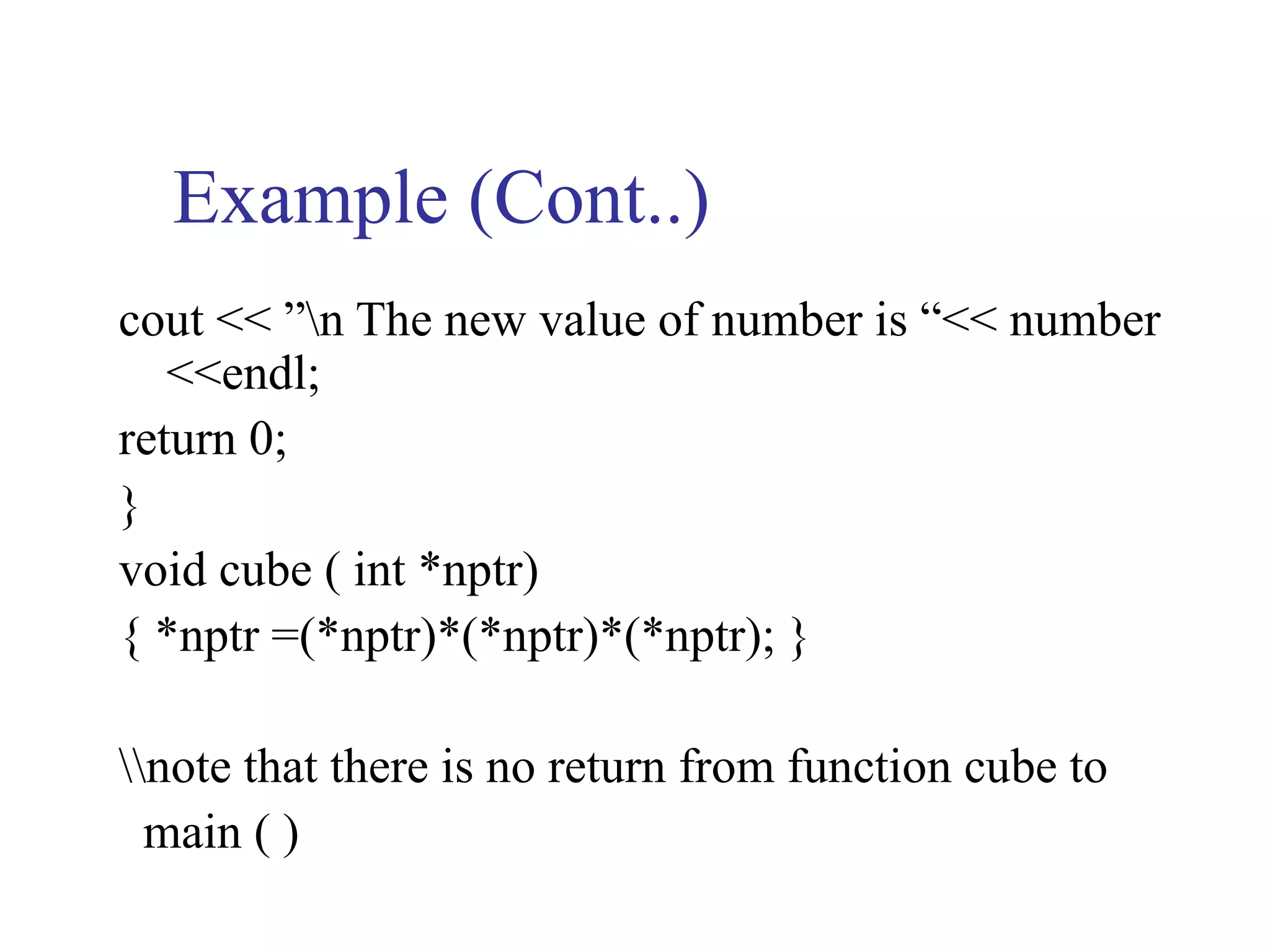 Example (Cont..)
cout << ”n The new value of number is “<< number
   <<endl;
return 0;
}
void cube ( int *nptr)
{ *nptr =(*nptr)*(*nptr)*(*nptr); }

note that there is no return from function cube to
  main ( )
 