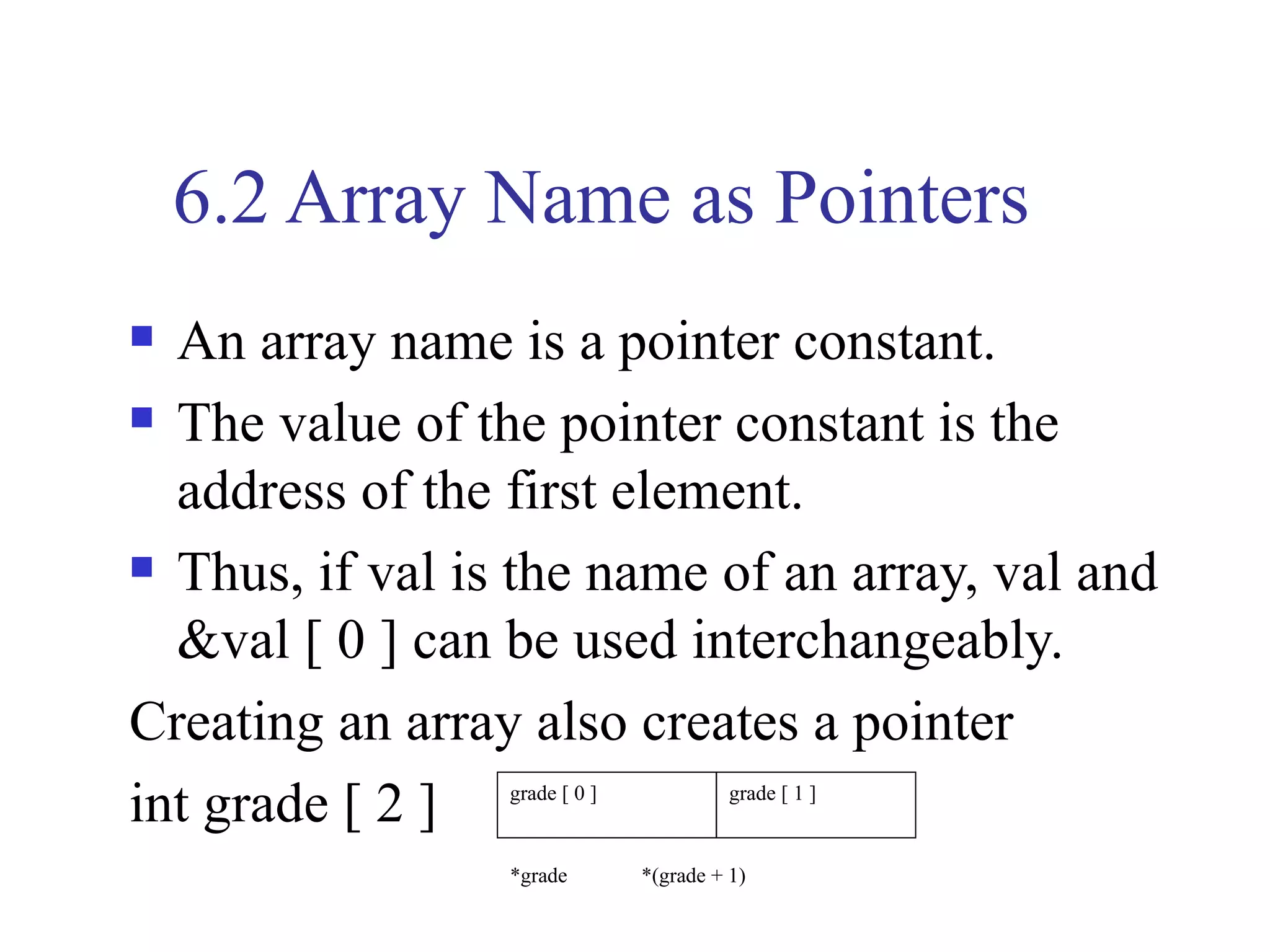 6.2 Array Name as Pointers
 An array name is a pointer constant.
 The value of the pointer constant is the

  address of the first element.
 Thus, if val is the name of an array, val and

  &val [ 0 ] can be used interchangeably.
Creating an array also creates a pointer
int grade [ 2 ]  grade [ 0 ]             grade [ 1 ]


                 *grade        *(grade + 1)
 