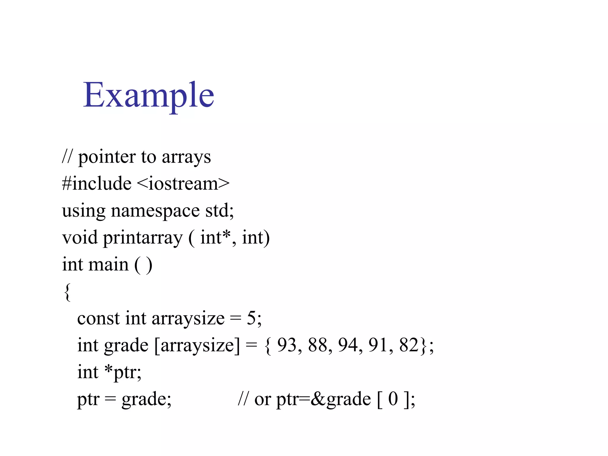 Example
// pointer to arrays
#include <iostream>
using namespace std;
void printarray ( int*, int)
int main ( )
{
   const int arraysize = 5;
   int grade [arraysize] = { 93, 88, 94, 91, 82};
   int *ptr;
   ptr = grade;         // or ptr=&grade [ 0 ];
 
