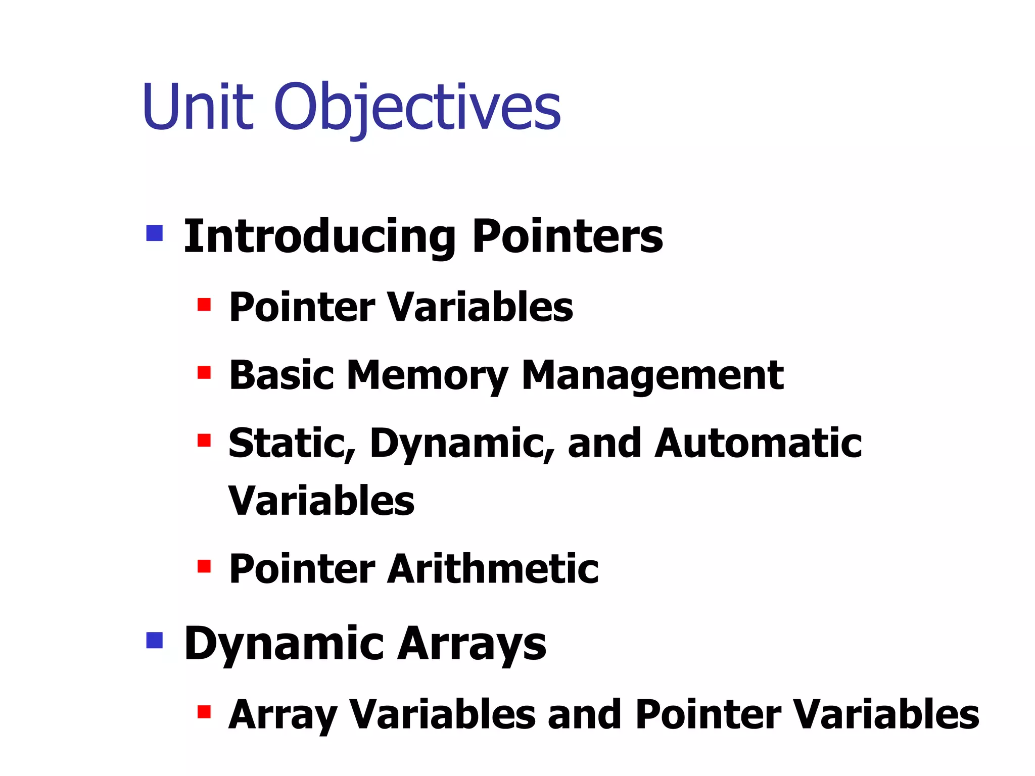 Unit Objectives
   Introducing Pointers
       Pointer Variables
       Basic Memory Management
       Static, Dynamic, and Automatic
        Variables
       Pointer Arithmetic
   Dynamic Arrays
       Array Variables and Pointer Variables
 
