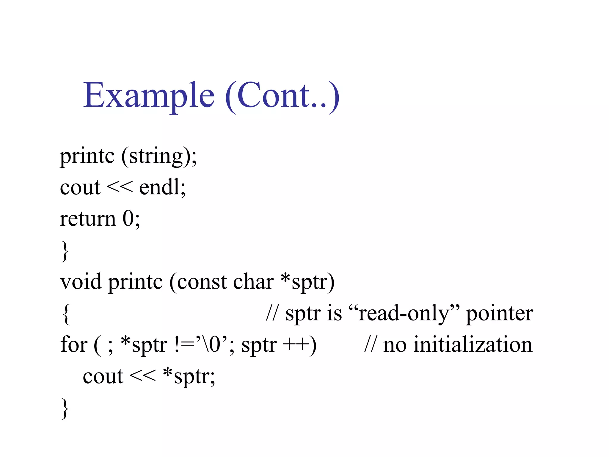 Example (Cont..)
printc (string);
cout << endl;
return 0;
}
void printc (const char *sptr)
{                        // sptr is “read-only” pointer
for ( ; *sptr !=’0’; sptr ++)        // no initialization
   cout << *sptr;
}
 