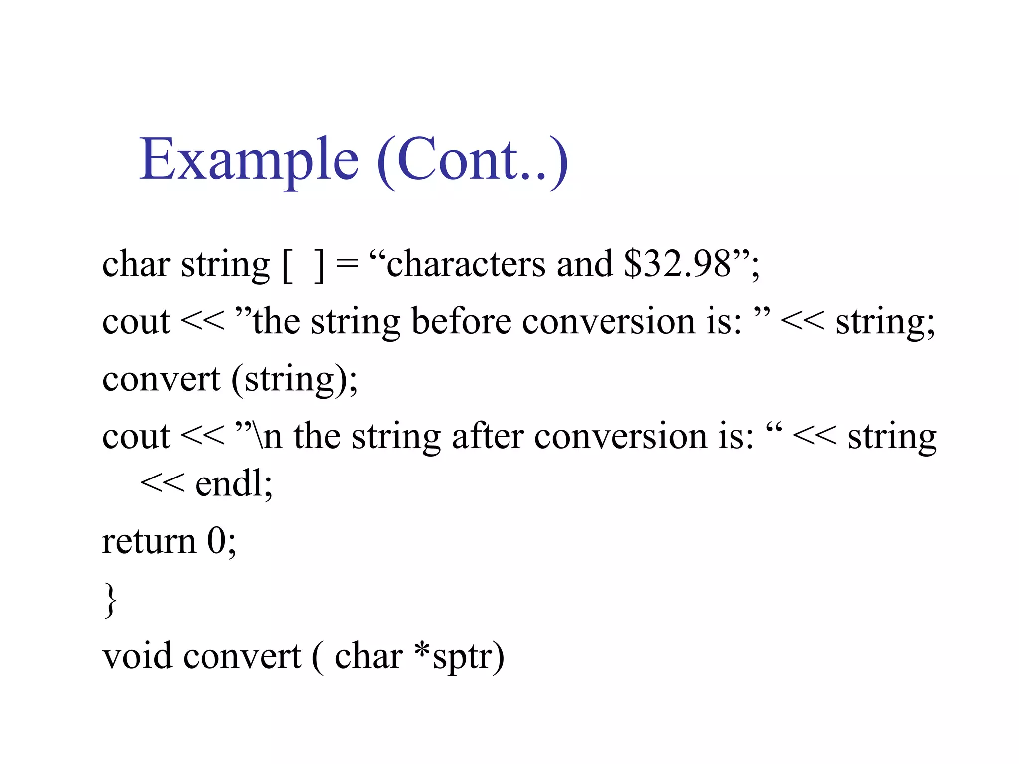 Example (Cont..)
char string [ ] = “characters and $32.98”;
cout << ”the string before conversion is: ” << string;
convert (string);
cout << ”n the string after conversion is: “ << string
   << endl;
return 0;
}
void convert ( char *sptr)
 