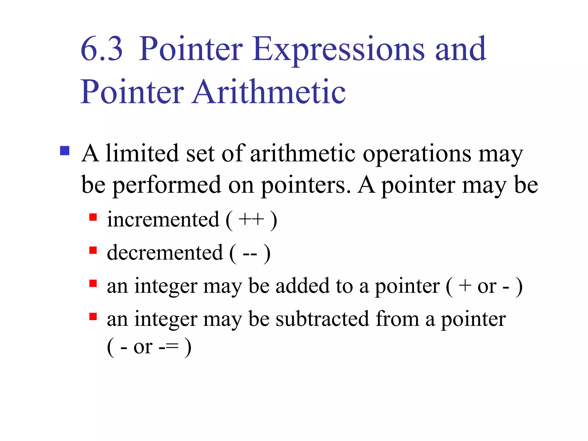 6.3 Pointer Expressions and
    Pointer Arithmetic
   A limited set of arithmetic operations may
    be performed on pointers. A pointer may be
       incremented ( ++ )
       decremented ( -- )
       an integer may be added to a pointer ( + or - )
       an integer may be subtracted from a pointer
        ( - or -= )
 