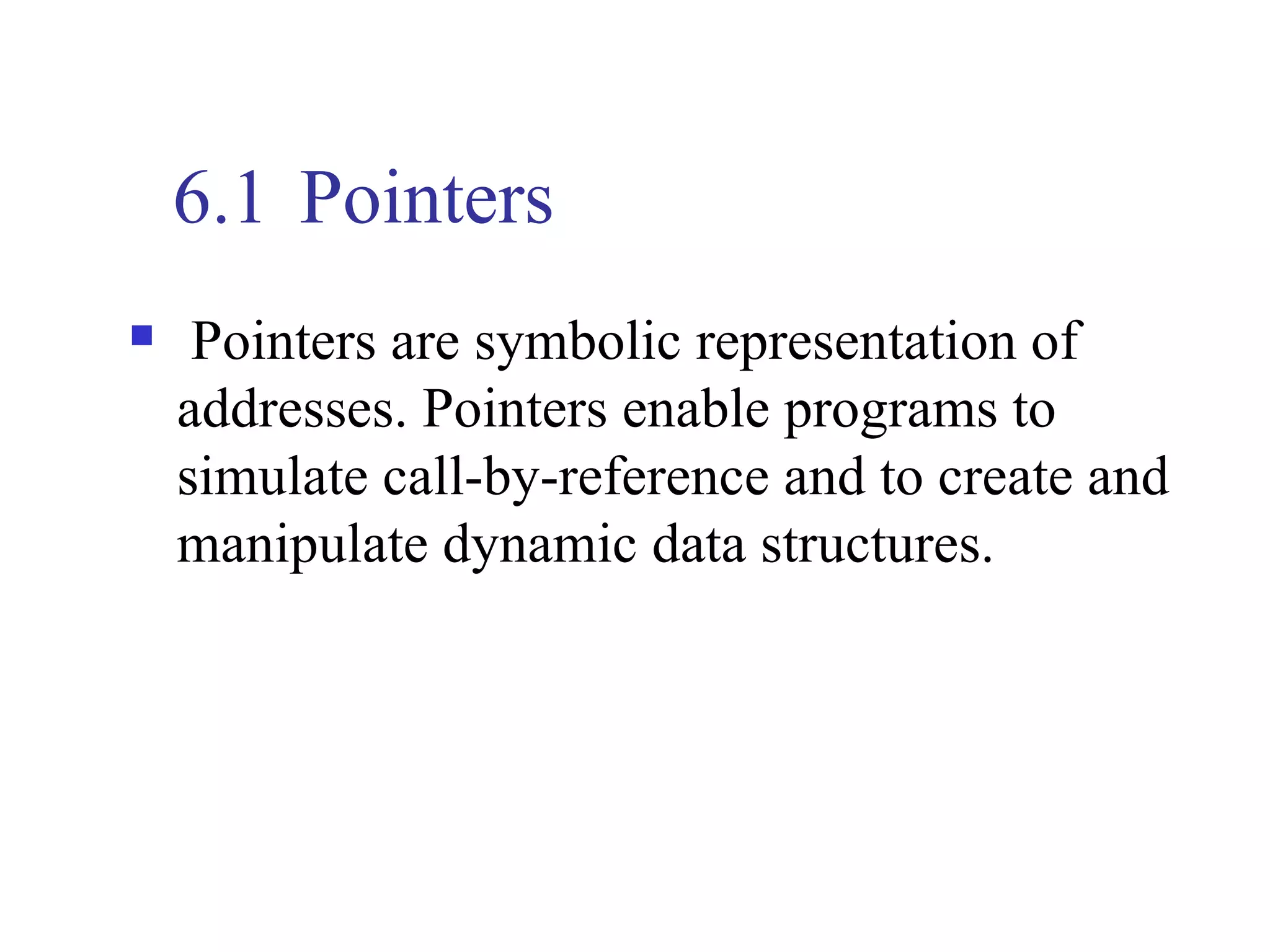 6.1 Pointers
    Pointers are symbolic representation of
    addresses. Pointers enable programs to
    simulate call-by-reference and to create and
    manipulate dynamic data structures.
 