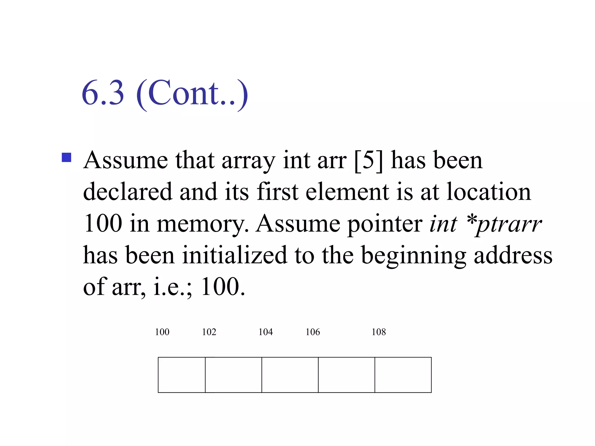 6.3 (Cont..)
   Assume that array int arr [5] has been
    declared and its first element is at location
    100 in memory. Assume pointer int *ptrarr
    has been initialized to the beginning address
    of arr, i.e.; 100.
          100   102   104   106   108
 