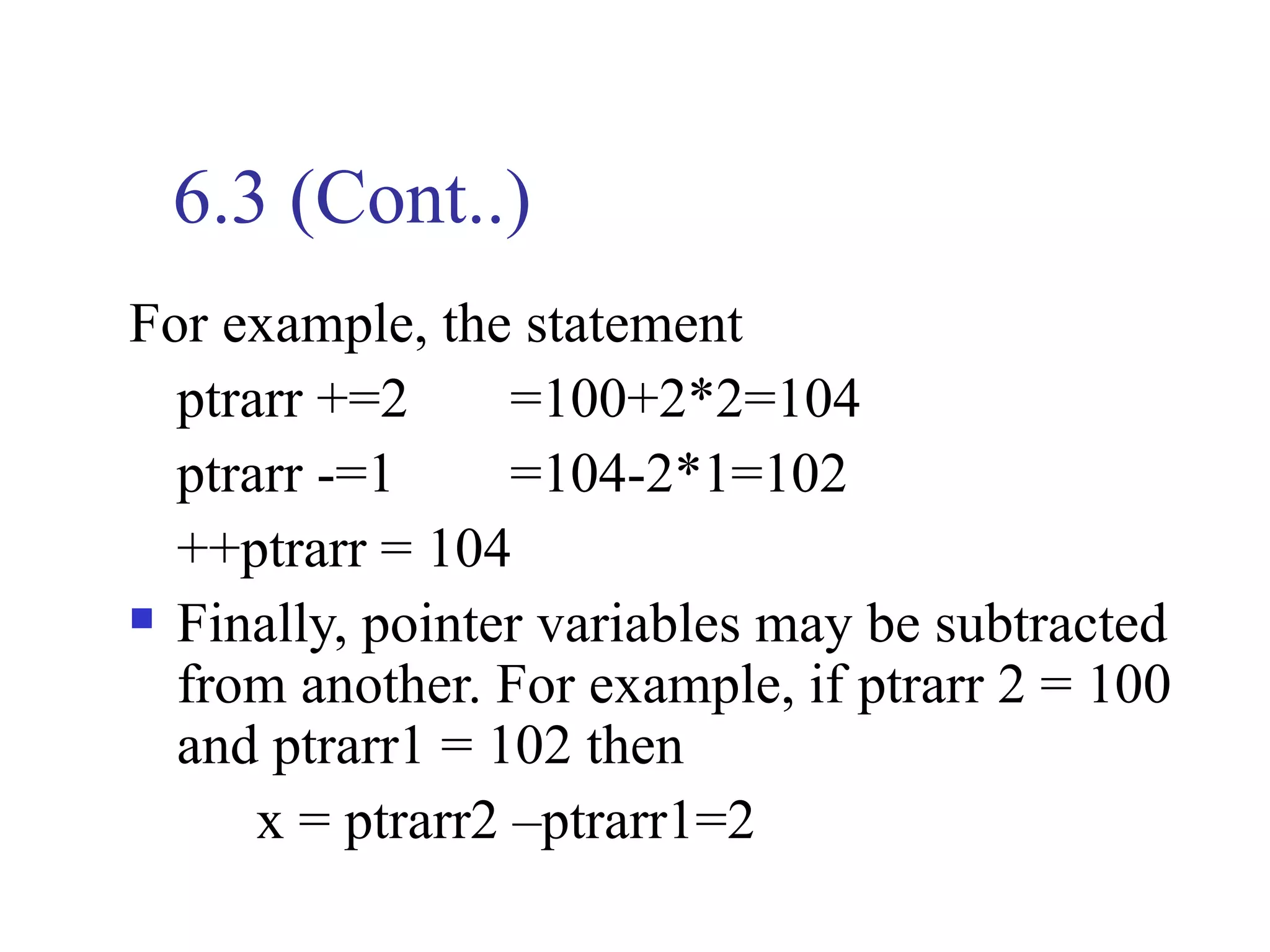 6.3 (Cont..)
For example, the statement
  ptrarr +=2      =100+2*2=104
  ptrarr -=1      =104-2*1=102
  ++ptrarr = 104
 Finally, pointer variables may be subtracted

  from another. For example, if ptrarr 2 = 100
  and ptrarr1 = 102 then
      x = ptrarr2 –ptrarr1=2
 