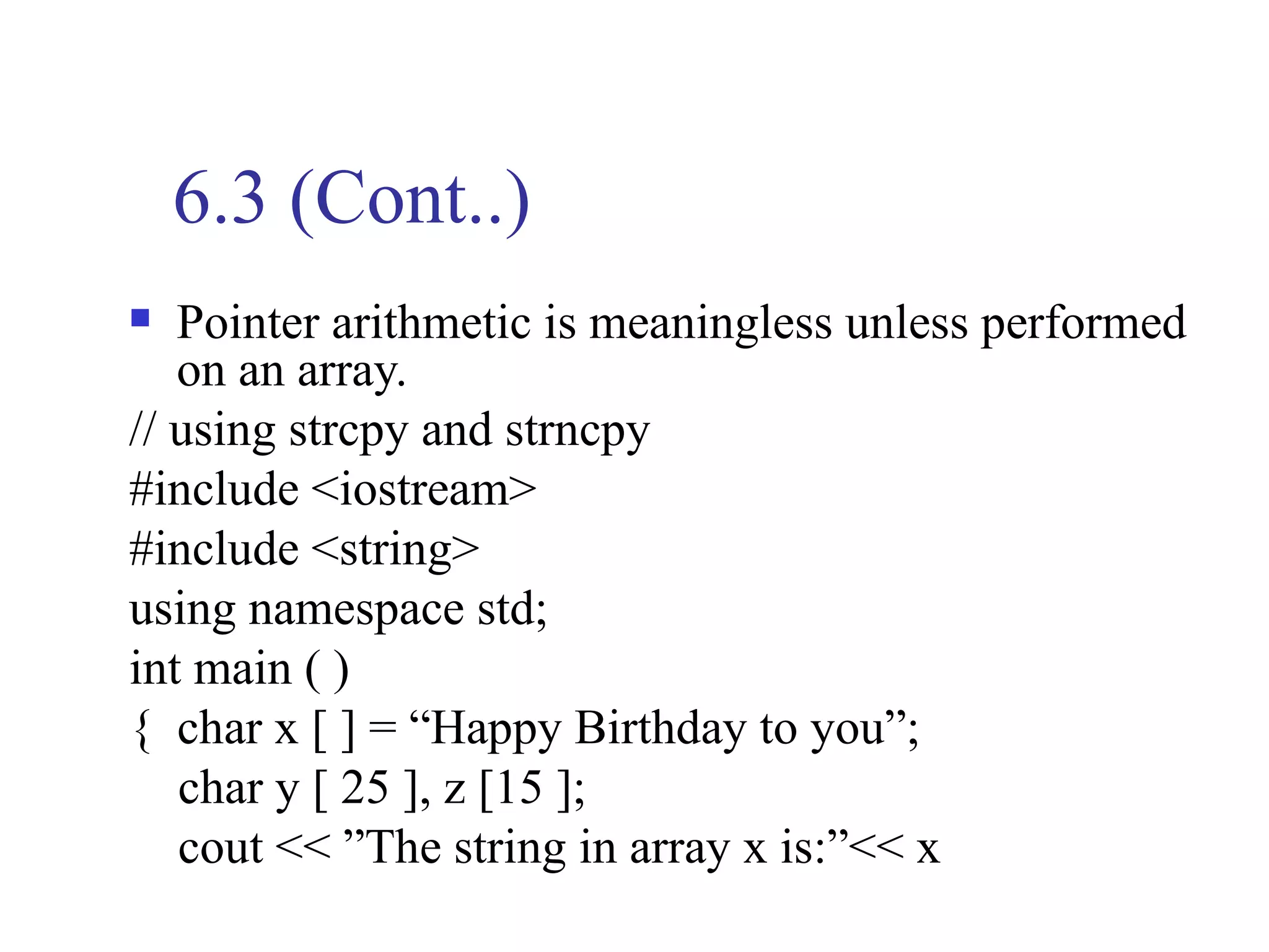 6.3 (Cont..)
  Pointer arithmetic is meaningless unless performed
   on an array.
// using strcpy and strncpy
#include <iostream>
#include <string>
using namespace std;
int main ( )
{ char x [ ] = “Happy Birthday to you”;
   char y [ 25 ], z [15 ];
   cout << ”The string in array x is:”<< x
 