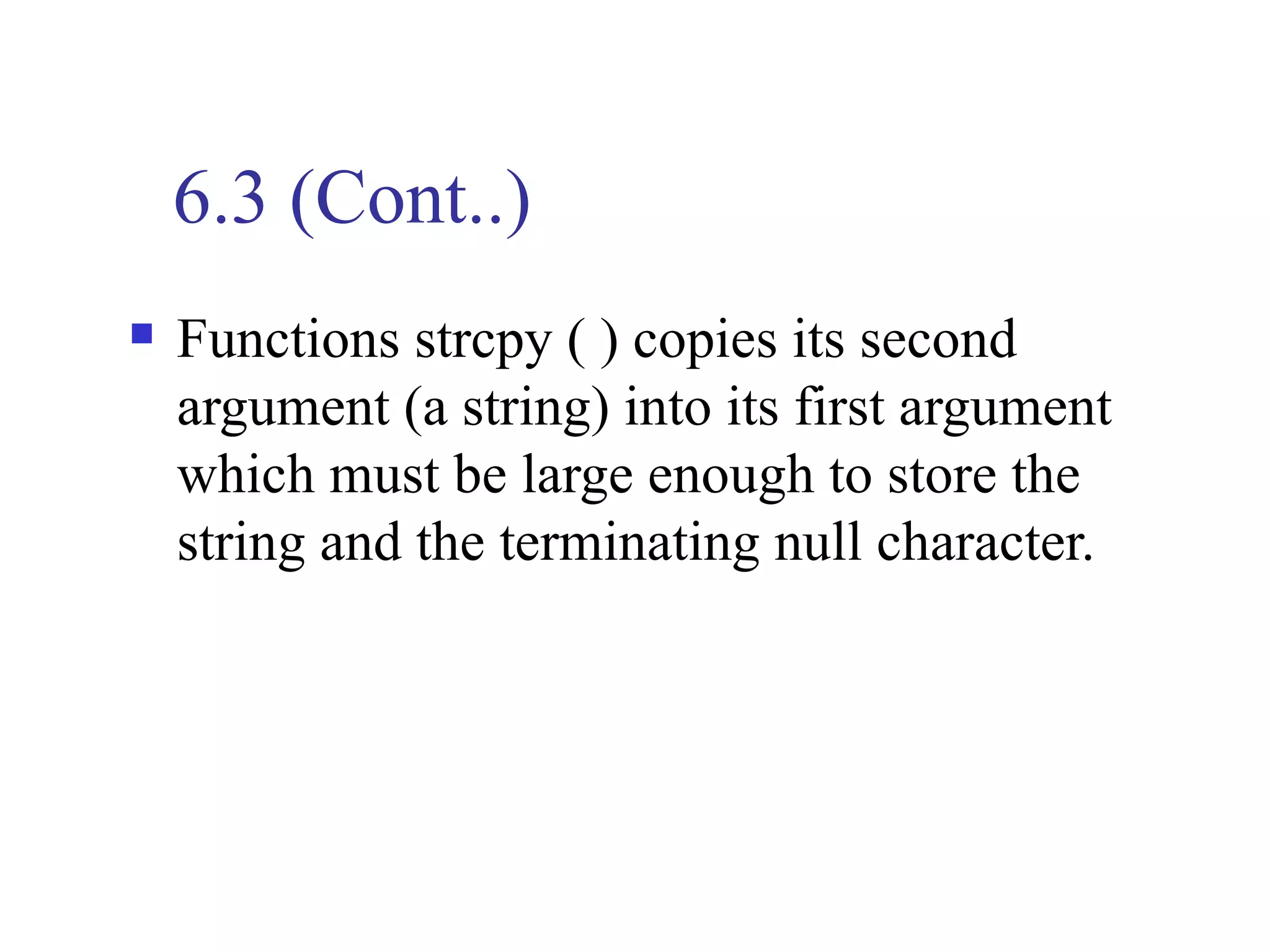 6.3 (Cont..)
   Functions strcpy ( ) copies its second
    argument (a string) into its first argument
    which must be large enough to store the
    string and the terminating null character.
 