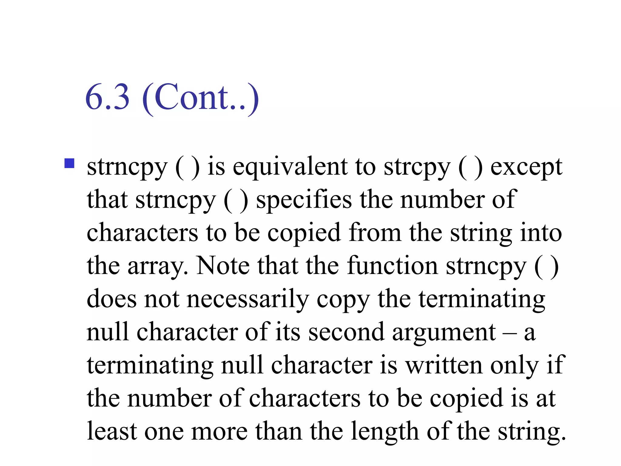 6.3 (Cont..)
   strncpy ( ) is equivalent to strcpy ( ) except
    that strncpy ( ) specifies the number of
    characters to be copied from the string into
    the array. Note that the function strncpy ( )
    does not necessarily copy the terminating
    null character of its second argument – a
    terminating null character is written only if
    the number of characters to be copied is at
    least one more than the length of the string.
 
