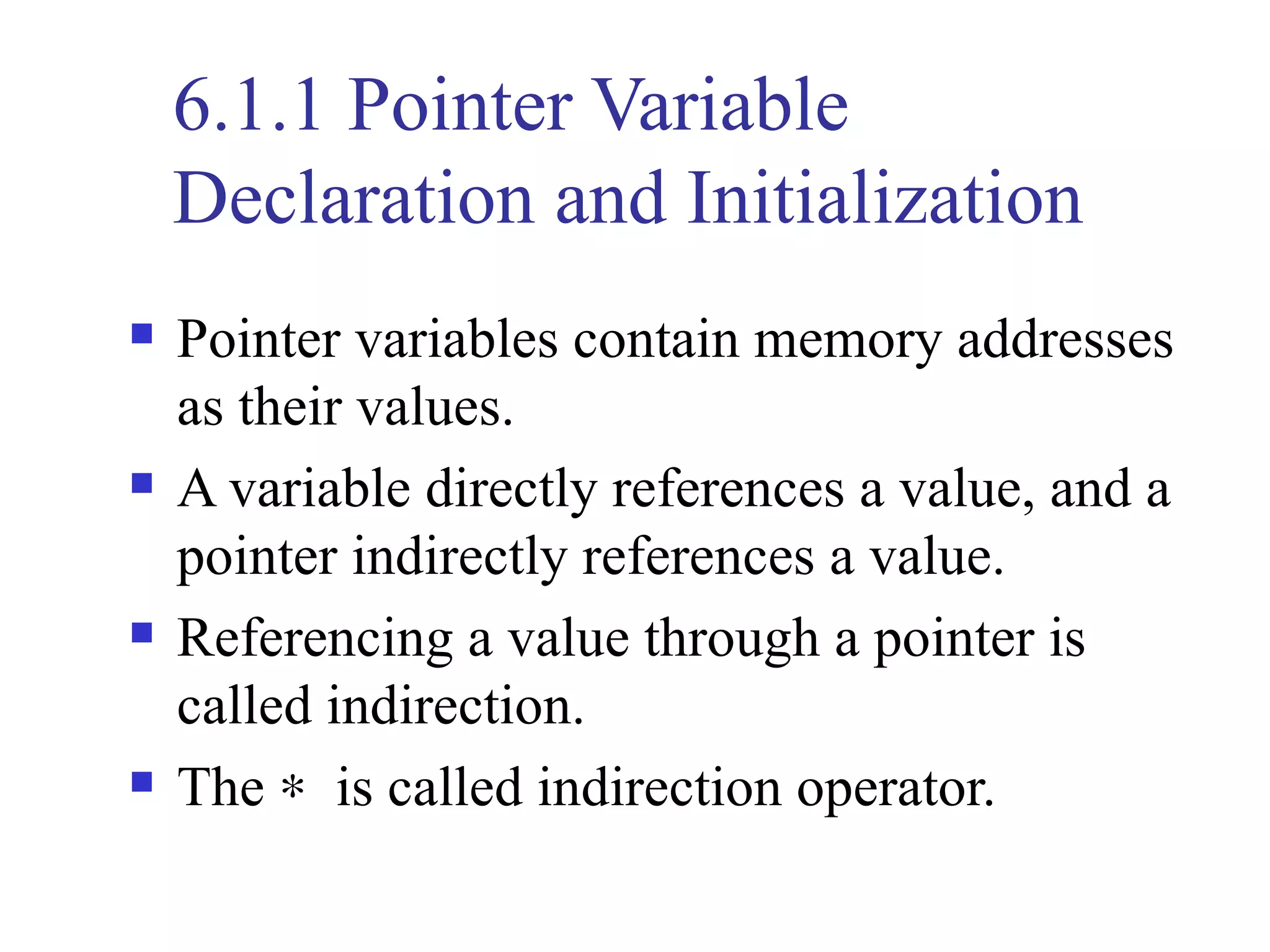 6.1.1 Pointer Variable
    Declaration and Initialization
   Pointer variables contain memory addresses
    as their values.
   A variable directly references a value, and a
    pointer indirectly references a value.
   Referencing a value through a pointer is
    called indirection.
   The ∗ is called indirection operator.
 