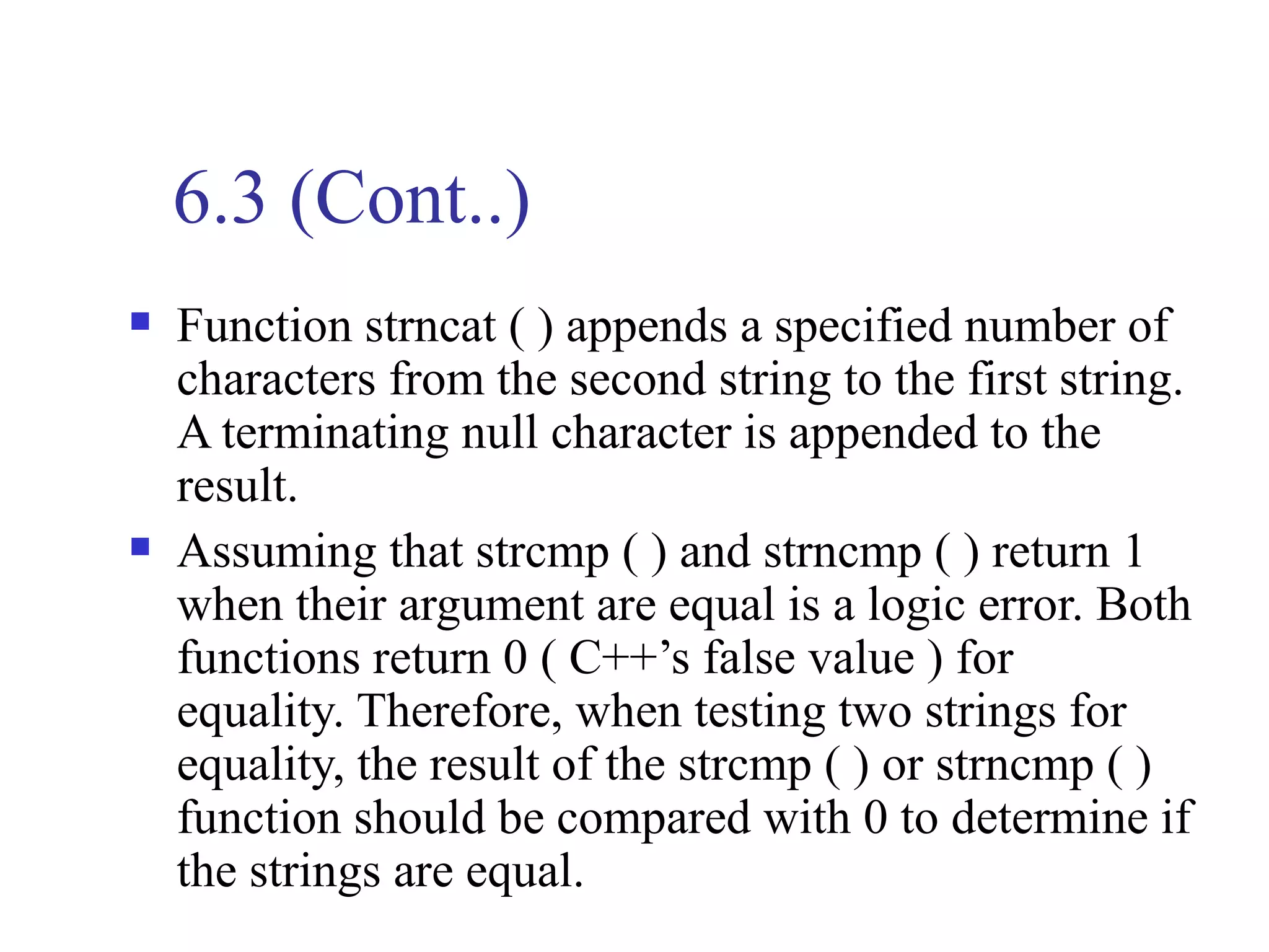 6.3 (Cont..)
   Function strncat ( ) appends a specified number of
    characters from the second string to the first string.
    A terminating null character is appended to the
    result.
   Assuming that strcmp ( ) and strncmp ( ) return 1
    when their argument are equal is a logic error. Both
    functions return 0 ( C++’s false value ) for
    equality. Therefore, when testing two strings for
    equality, the result of the strcmp ( ) or strncmp ( )
    function should be compared with 0 to determine if
    the strings are equal.
 