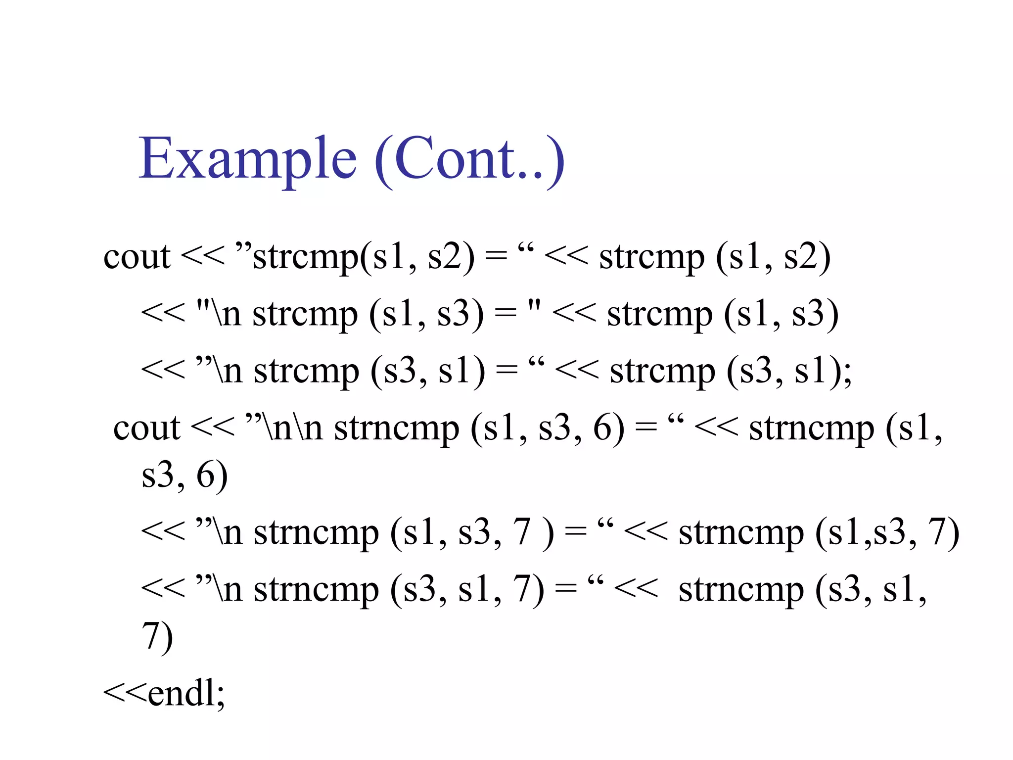 Example (Cont..)
cout << ”strcmp(s1, s2) = “ << strcmp (s1, s2)
   << "n strcmp (s1, s3) = " << strcmp (s1, s3)
   << ”n strcmp (s3, s1) = “ << strcmp (s3, s1);
 cout << ”nn strncmp (s1, s3, 6) = “ << strncmp (s1,
   s3, 6)
   << ”n strncmp (s1, s3, 7 ) = “ << strncmp (s1,s3, 7)
   << ”n strncmp (s3, s1, 7) = “ << strncmp (s3, s1,
   7)
<<endl;
 