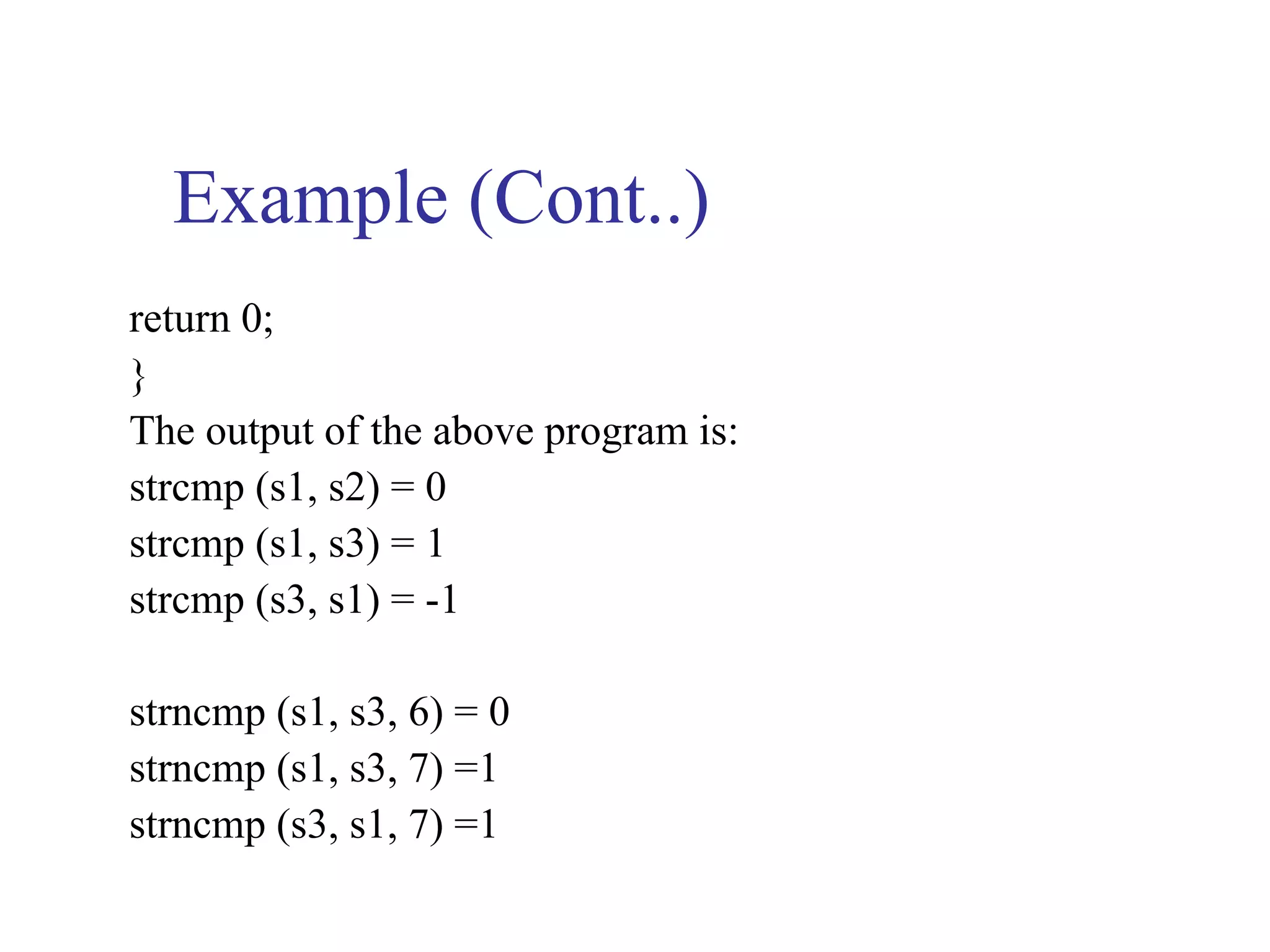 Example (Cont..)
return 0;
}
The output of the above program is:
strcmp (s1, s2) = 0
strcmp (s1, s3) = 1
strcmp (s3, s1) = -1

strncmp (s1, s3, 6) = 0
strncmp (s1, s3, 7) =1
strncmp (s3, s1, 7) =1
 