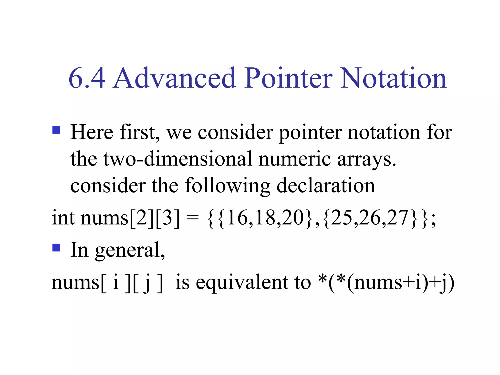 6.4 Advanced Pointer Notation
 Here first, we consider pointer notation for
  the two-dimensional numeric arrays.
  consider the following declaration
int nums[2][3] = {{16,18,20},{25,26,27}};
 In general,

nums[ i ][ j ] is equivalent to *(*(nums+i)+j)
 