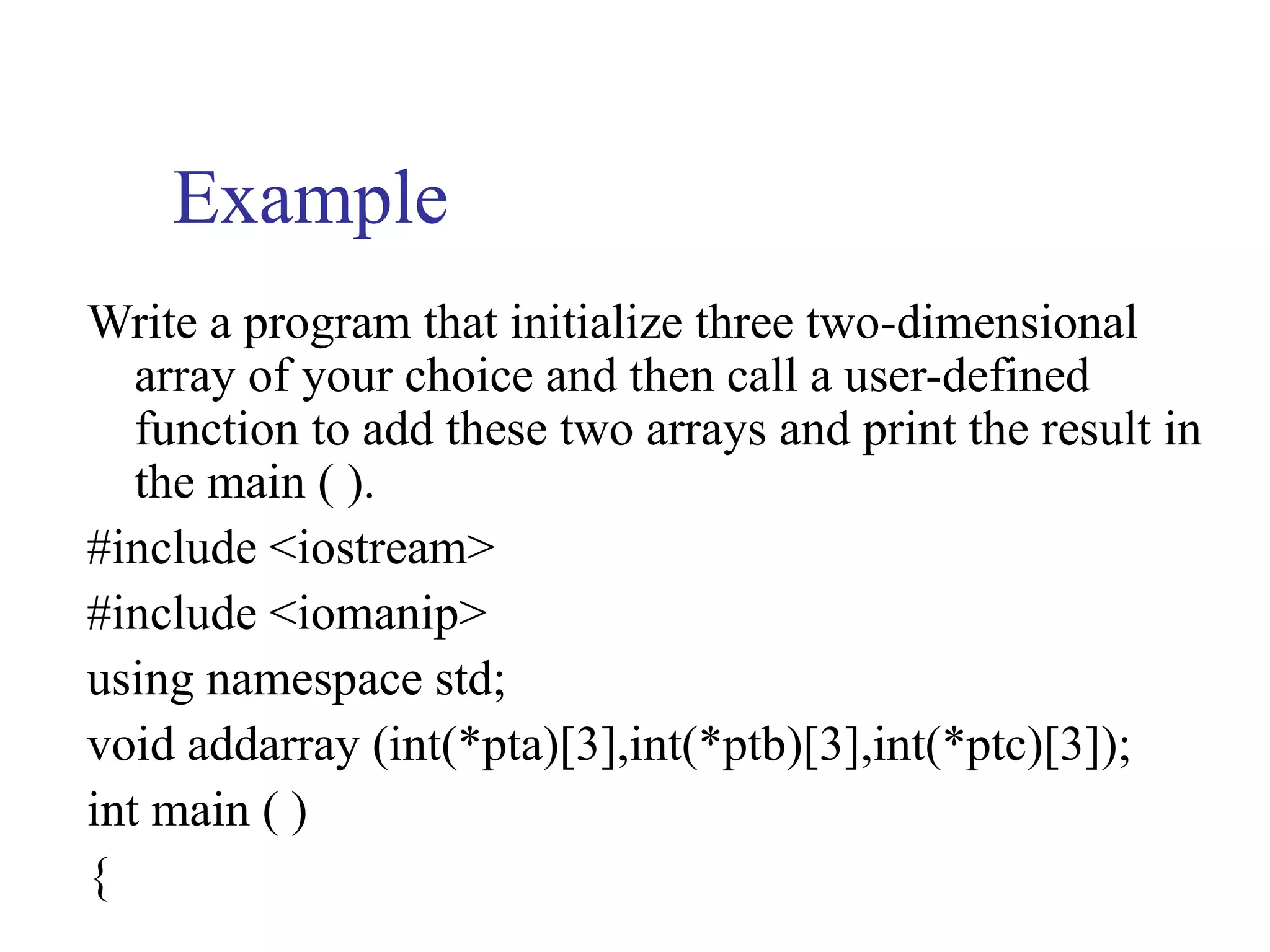 Example
Write a program that initialize three two-dimensional
   array of your choice and then call a user-defined
   function to add these two arrays and print the result in
   the main ( ).
#include <iostream>
#include <iomanip>
using namespace std;
void addarray (int(*pta)[3],int(*ptb)[3],int(*ptc)[3]);
int main ( )
{
 