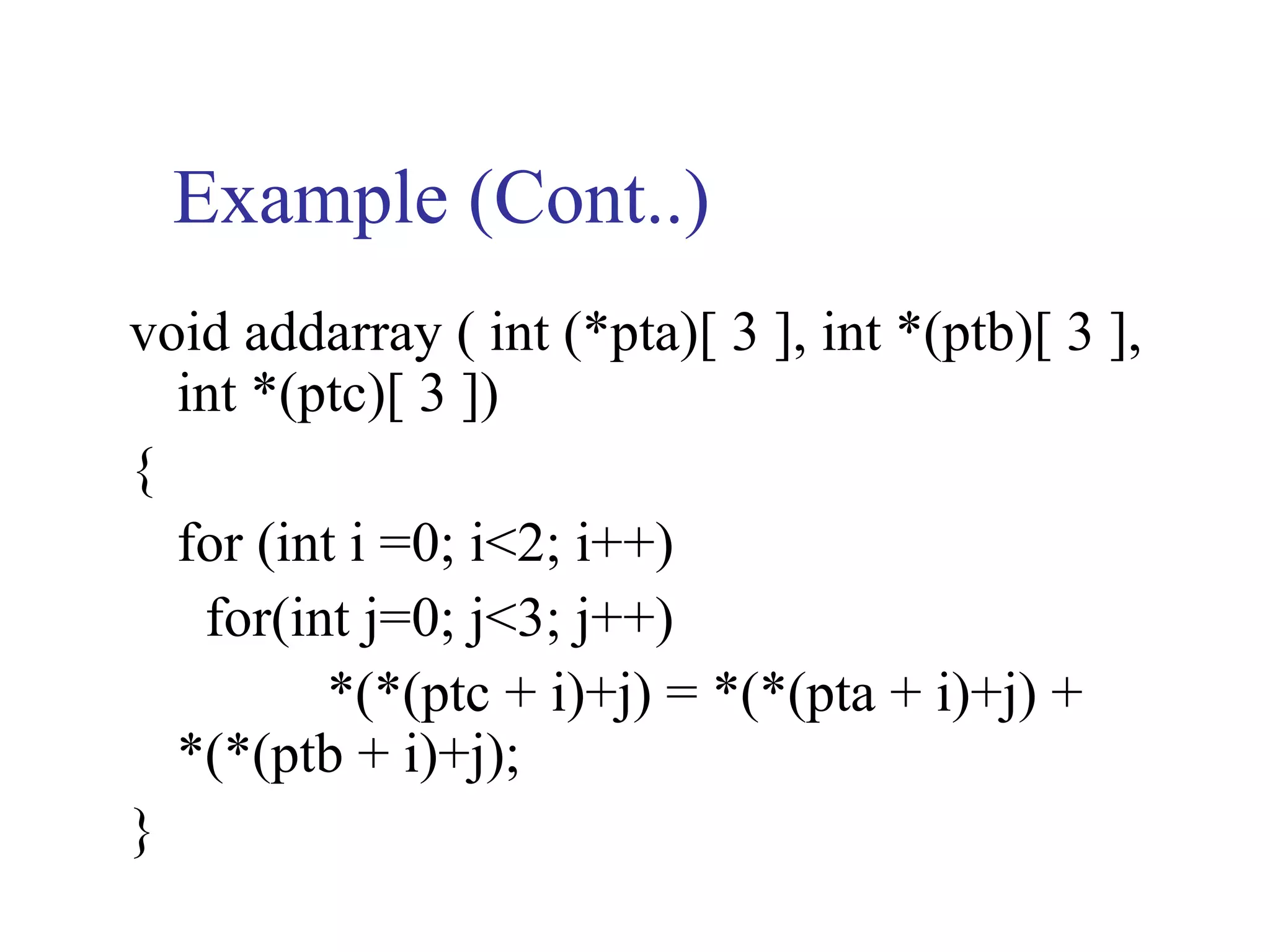 Example (Cont..)
void addarray ( int (*pta)[ 3 ], int *(ptb)[ 3 ],
  int *(ptc)[ 3 ])
{
  for (int i =0; i<2; i++)
   for(int j=0; j<3; j++)
         *(*(ptc + i)+j) = *(*(pta + i)+j) +
  *(*(ptb + i)+j);
}
 