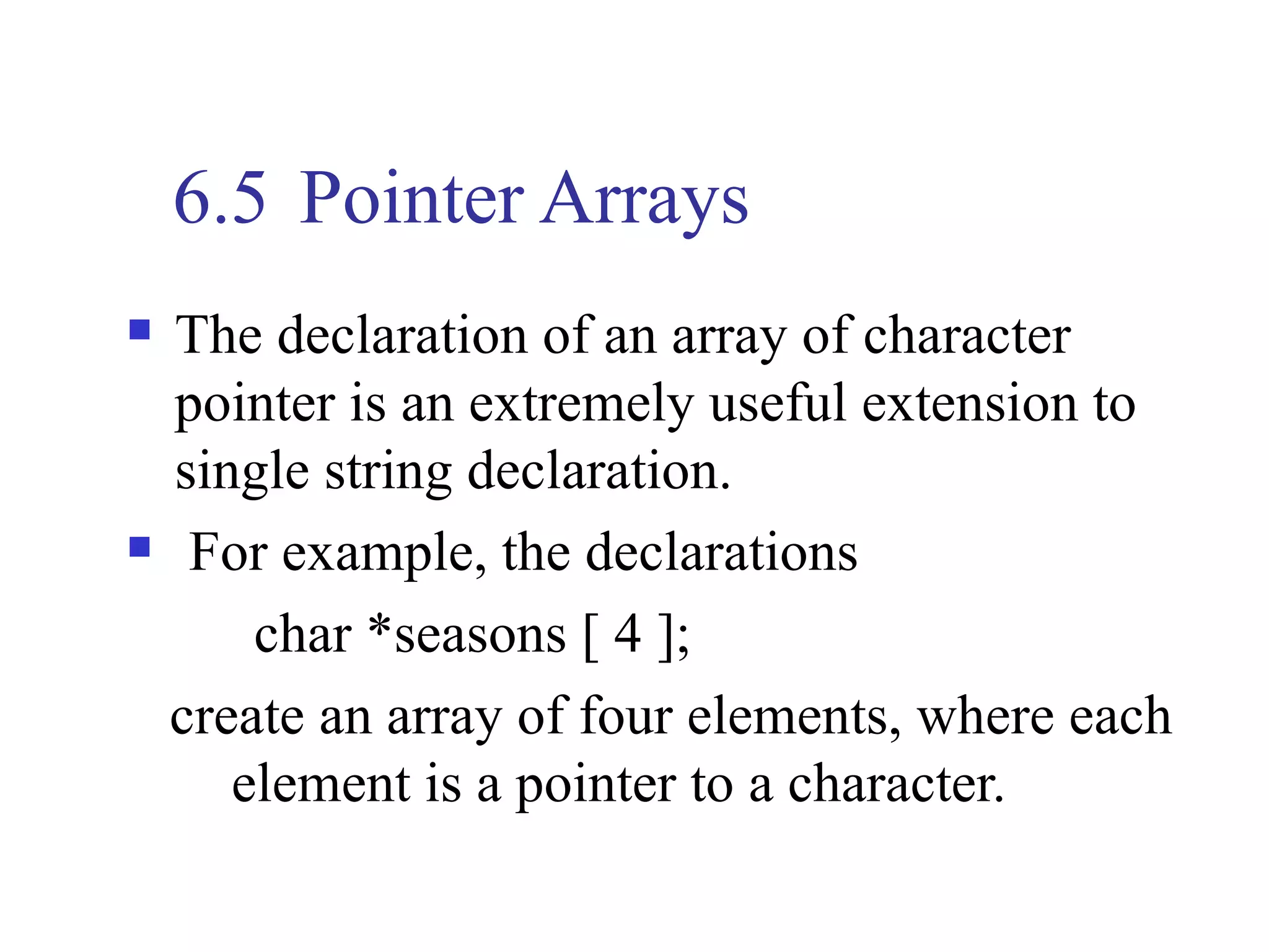 6.5 Pointer Arrays
   The declaration of an array of character
    pointer is an extremely useful extension to
    single string declaration.
    For example, the declarations
        char *seasons [ 4 ];
    create an array of four elements, where each
       element is a pointer to a character.
 