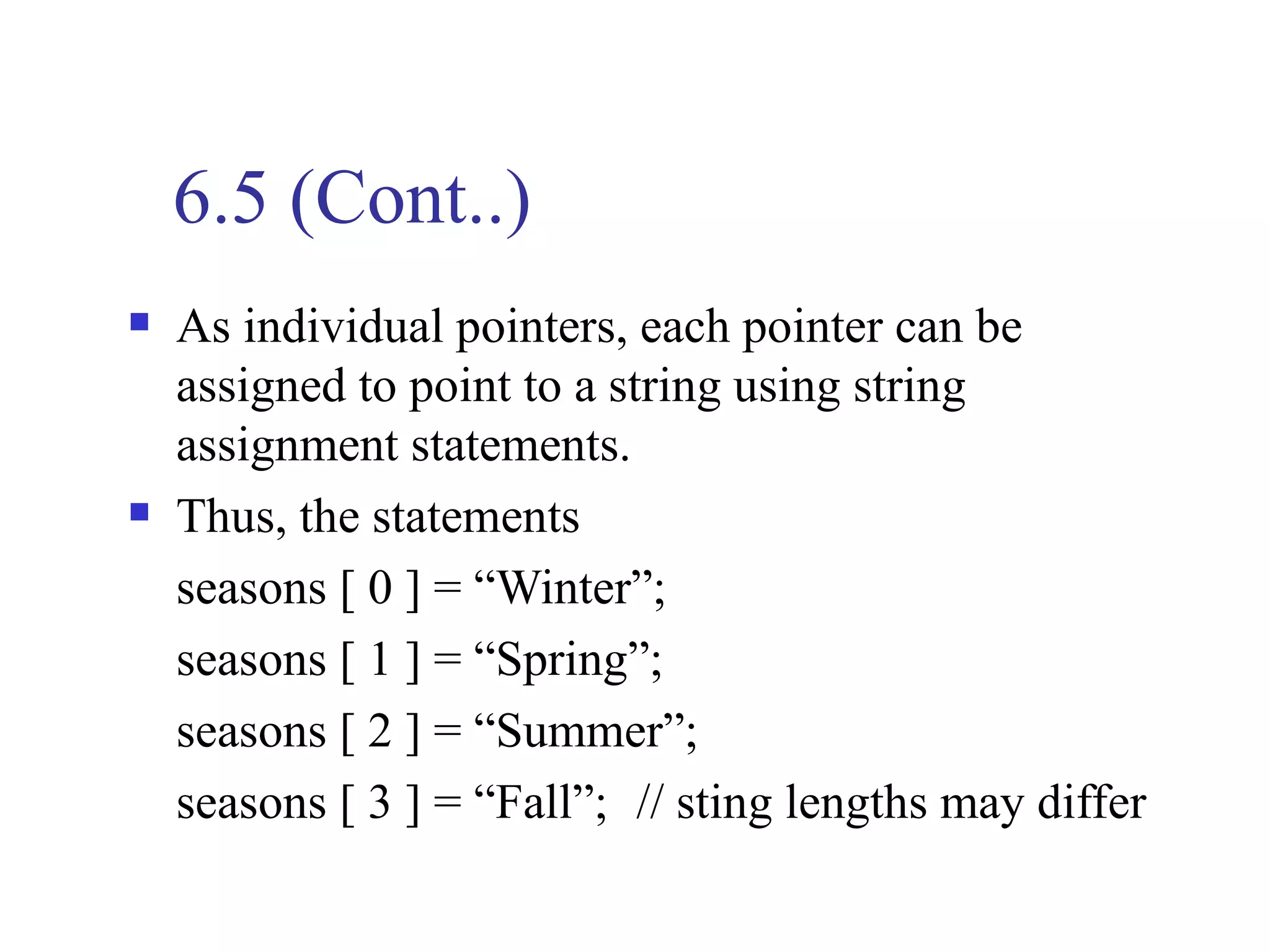 6.5 (Cont..)
   As individual pointers, each pointer can be
    assigned to point to a string using string
    assignment statements.
   Thus, the statements
    seasons [ 0 ] = “Winter”;
    seasons [ 1 ] = “Spring”;
    seasons [ 2 ] = “Summer”;
    seasons [ 3 ] = “Fall”; // sting lengths may differ
 