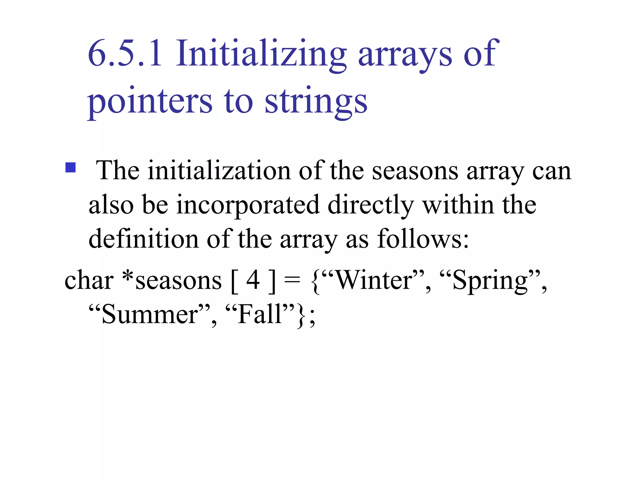 6.5.1 Initializing arrays of
    pointers to strings
  The initialization of the seasons array can
  also be incorporated directly within the
  definition of the array as follows:
char *seasons [ 4 ] = {“Winter”, “Spring”,
  “Summer”, “Fall”};
 