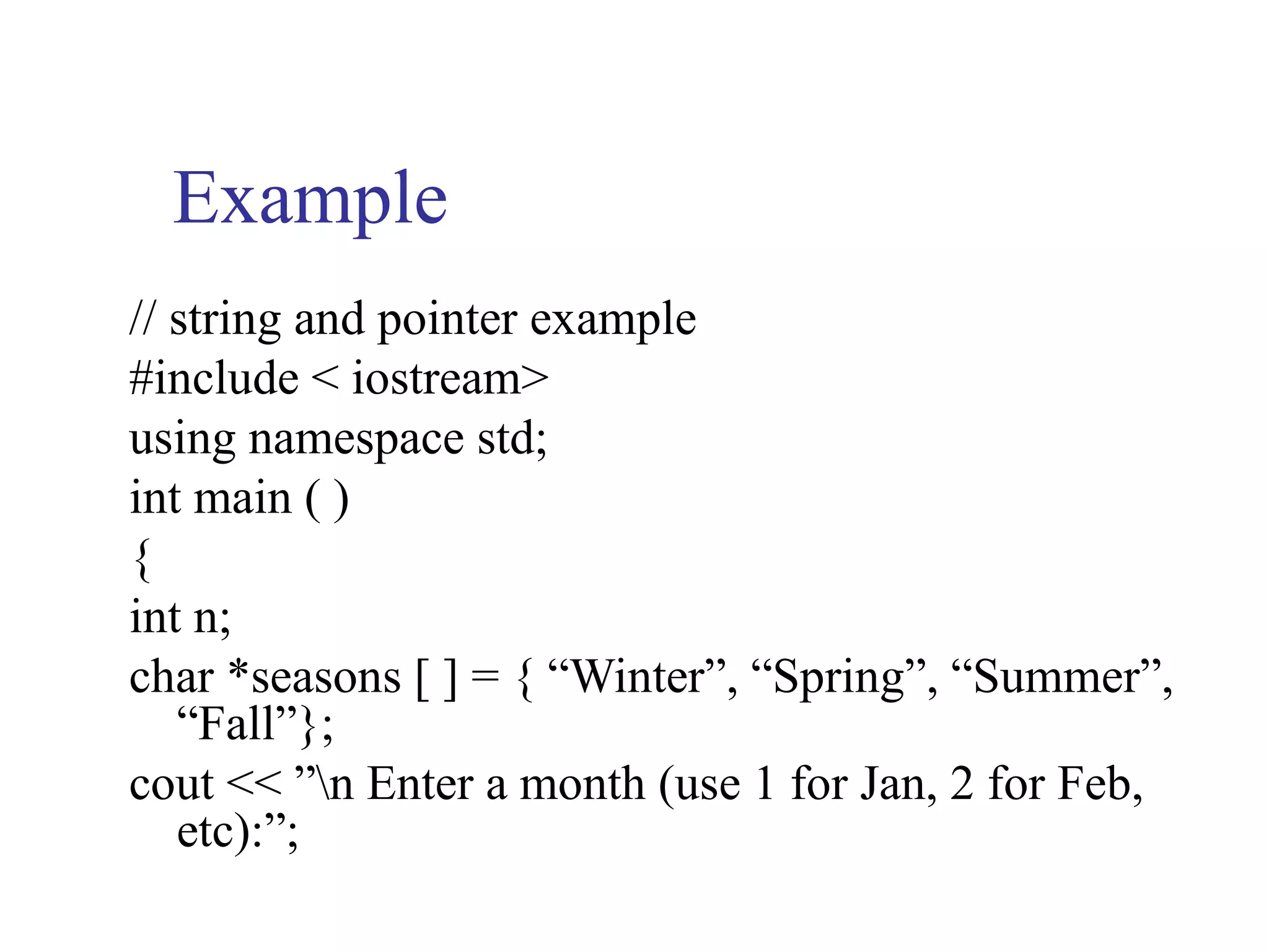 Example
// string and pointer example
#include < iostream>
using namespace std;
int main ( )
{
int n;
char *seasons [ ] = { “Winter”, “Spring”, “Summer”,
   “Fall”};
cout << ”n Enter a month (use 1 for Jan, 2 for Feb,
   etc):”;
 