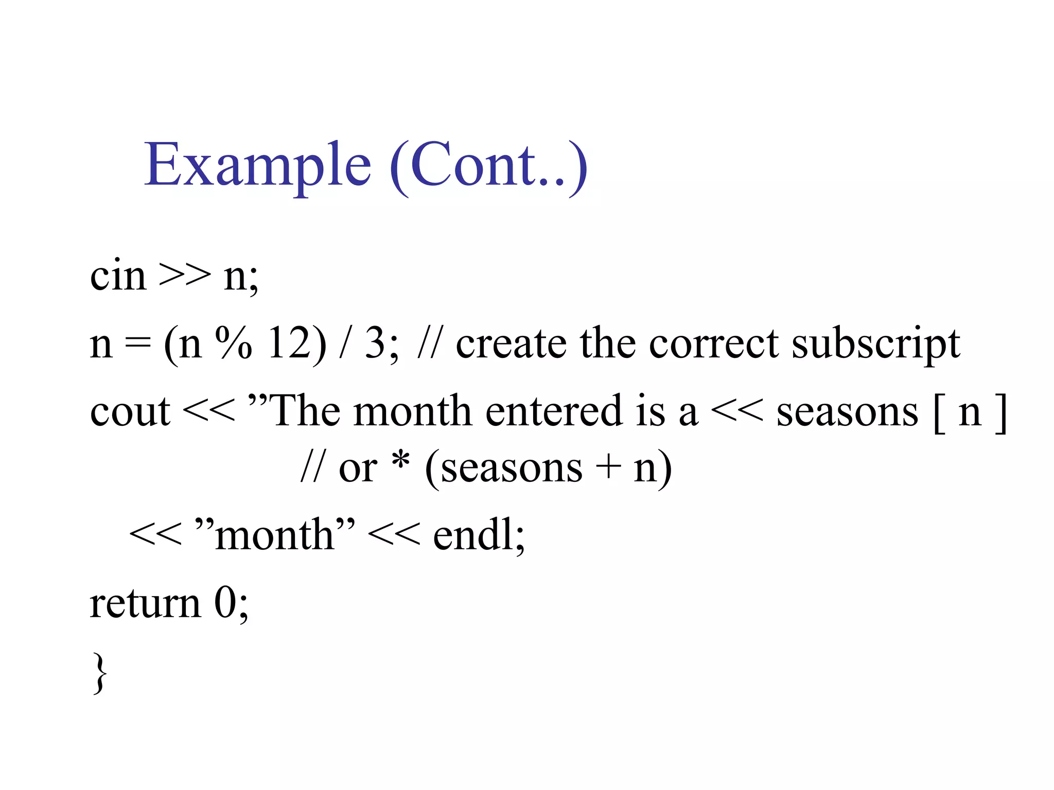 Example (Cont..)
cin >> n;
n = (n % 12) / 3; // create the correct subscript
cout << ”The month entered is a << seasons [ n ]
           // or * (seasons + n)
  << ”month” << endl;
return 0;
}
 