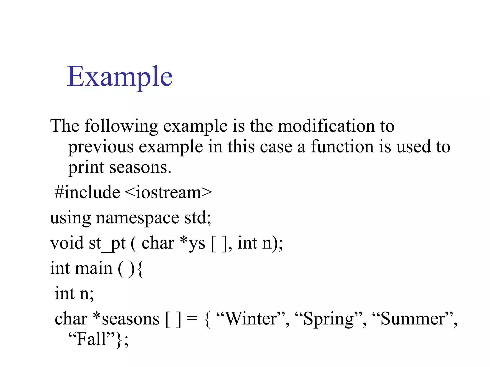 Example
The following example is the modification to
   previous example in this case a function is used to
   print seasons.
 #include <iostream>
using namespace std;
void st_pt ( char *ys [ ], int n);
int main ( ){
 int n;
 char *seasons [ ] = { “Winter”, “Spring”, “Summer”,
   “Fall”};
 