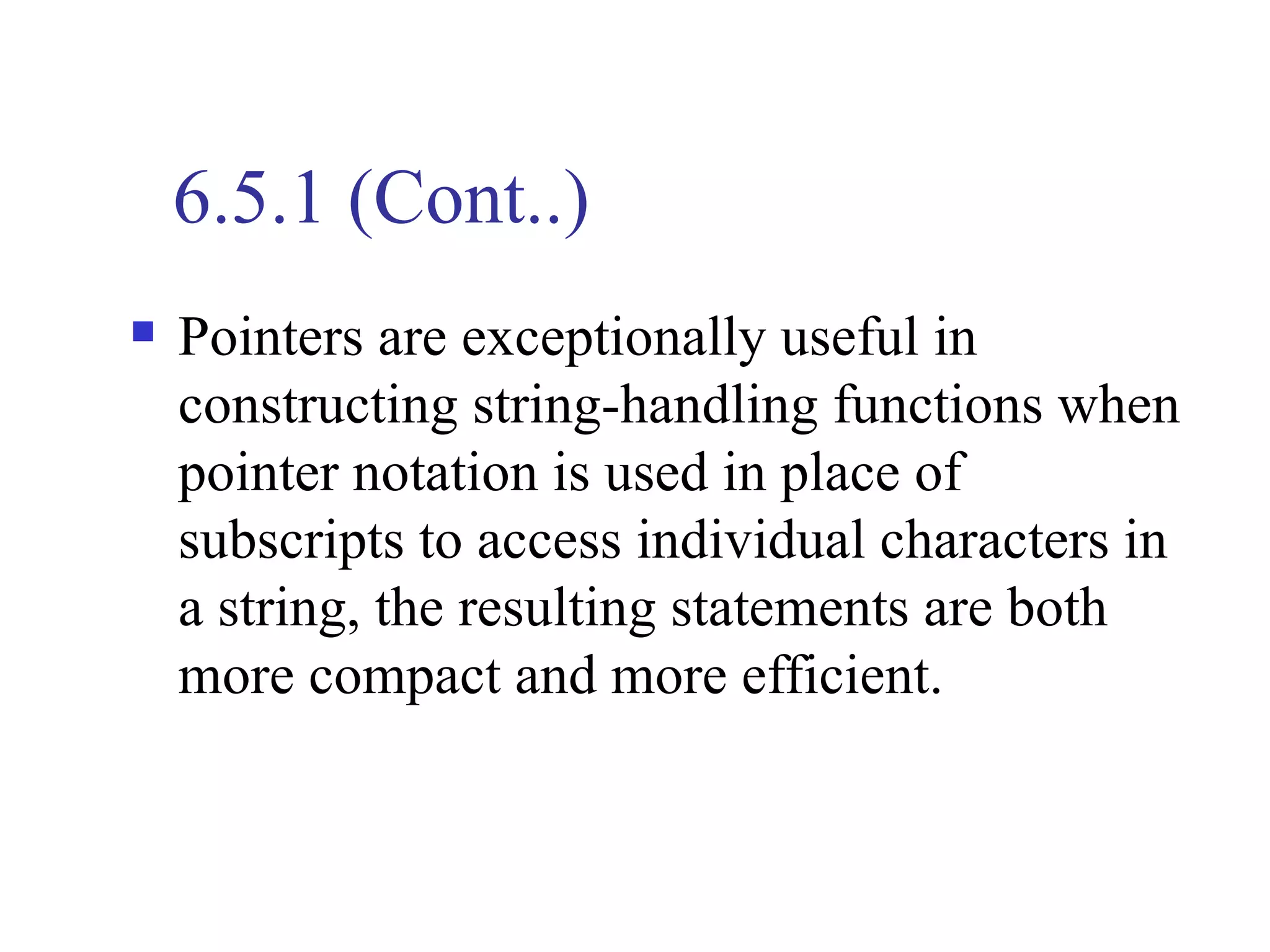 6.5.1 (Cont..)
   Pointers are exceptionally useful in
    constructing string-handling functions when
    pointer notation is used in place of
    subscripts to access individual characters in
    a string, the resulting statements are both
    more compact and more efficient.
 