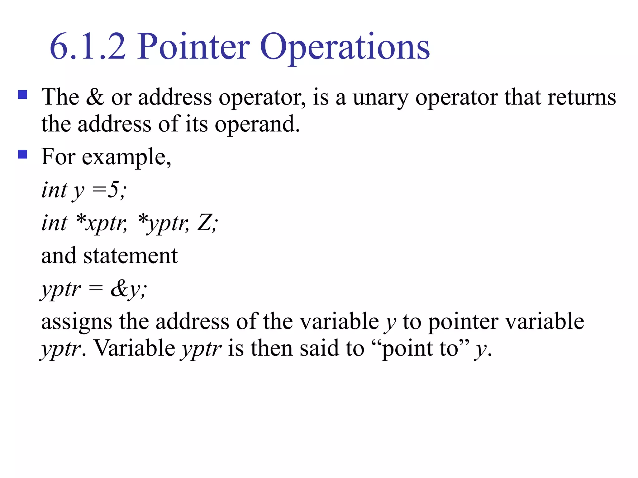 6.1.2 Pointer Operations
   The & or address operator, is a unary operator that returns
    the address of its operand.
   For example,
    int y =5;
    int *xptr, *yptr, Z;
    and statement
    yptr = &y;
    assigns the address of the variable y to pointer variable
    yptr. Variable yptr is then said to “point to” y.
 