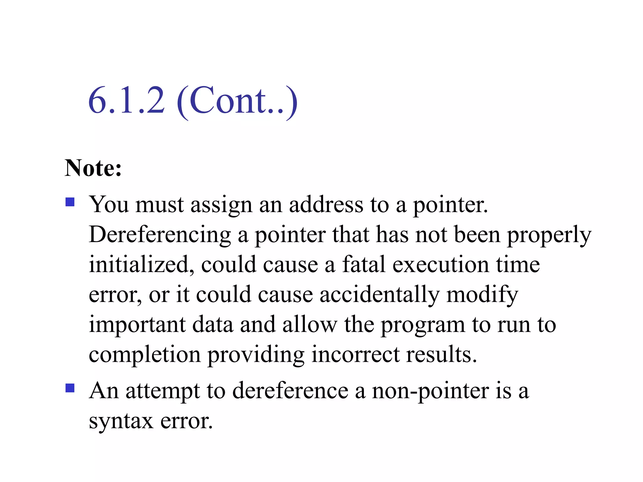 6.1.2 (Cont..)
Note:
 You must assign an address to a pointer.

  Dereferencing a pointer that has not been properly
  initialized, could cause a fatal execution time
  error, or it could cause accidentally modify
  important data and allow the program to run to
  completion providing incorrect results.
 An attempt to dereference a non-pointer is a

  syntax error.
 