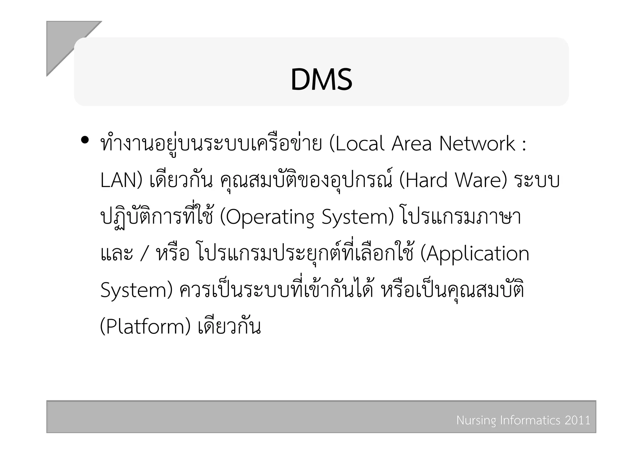 DMS 
•  ทำงานอยูบนระบบเครือขาย (Local Area Network :
   LAN) เดียวกัน คุณสมบัติของอุปกรณ (Hard Ware) ระบบ
   ปฏิบัติการที่ใช (Operating System) โปรแกรมภาษา
   และ / หรือ โปรแกรมประยุกตที่เลือกใช (Application
   System) ควรเปนระบบที่เขากันได หรือเปนคุณสมบัติ
   (Platform) เดียวกัน 

                                         Nursing Informatics 2011 
 