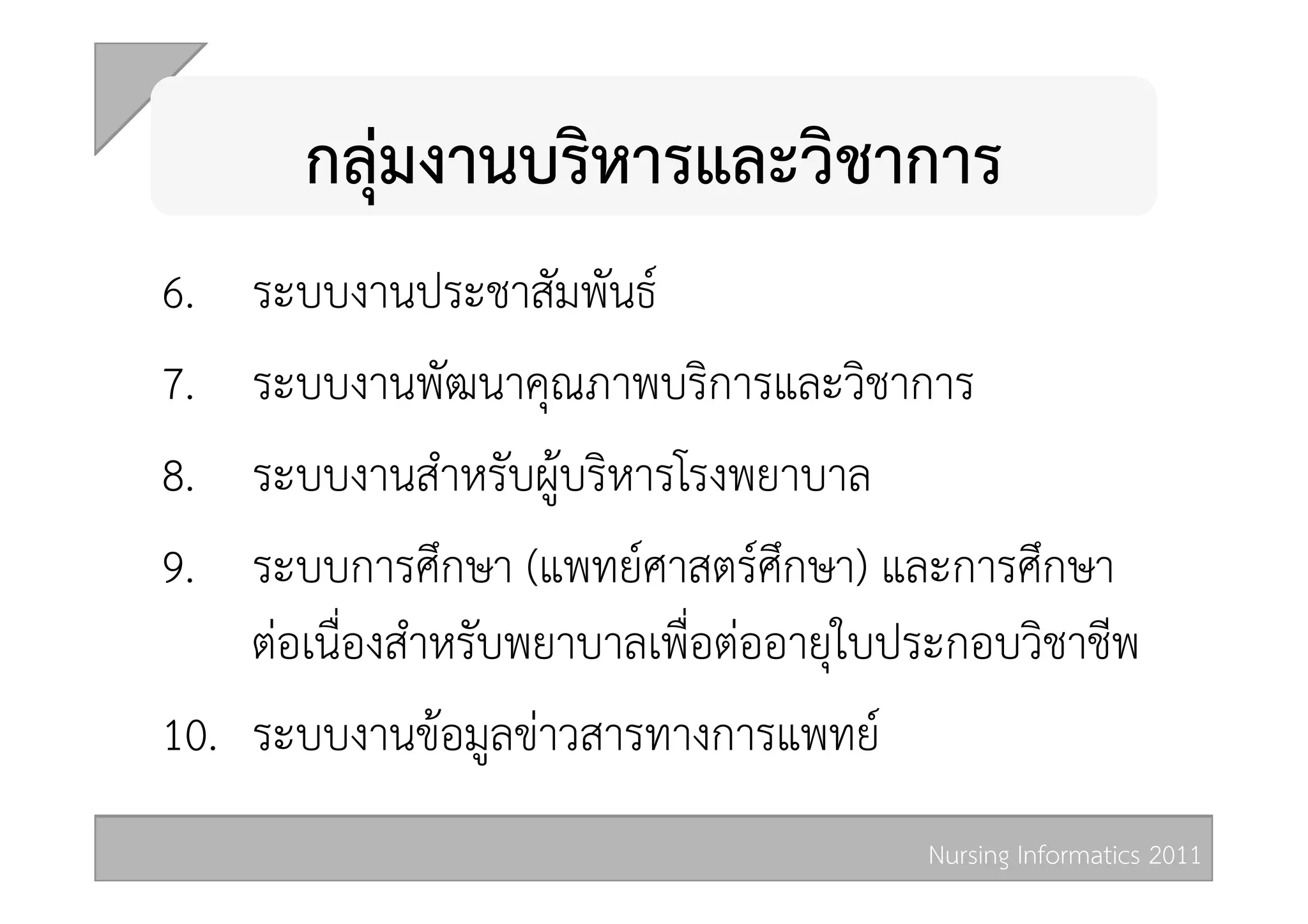 กลุมงานบริหารและวิชาการ 
6.   ระบบงานประชาสัมพันธ  
7.   ระบบงานพัฒนาคุณภาพบริการและวิชาการ 
8.   ระบบงานสำหรับผูบริหารโรงพยาบาล  
9.   ระบบการศึกษา (แพทยศาสตรศึกษา) และการศึกษา
     ตอเนื่องสำหรับพยาบาลเพื่อตออายุใบประกอบวิชาชีพ 
10.  ระบบงานขอมูลขาวสารทางการแพทย 
                                         Nursing Informatics 2011 
 