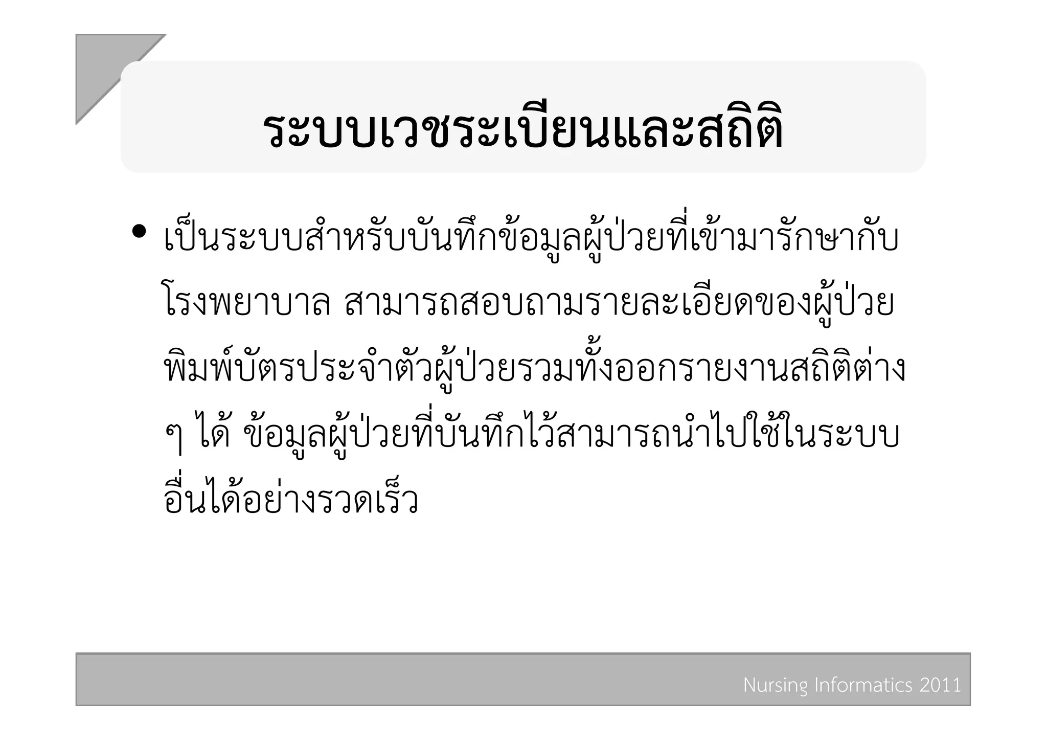 ระบบเวชระเบียนและสถิติ  
•  เปนระบบสำหรับบันทึกขอมูลผูปวยที่เขามารักษากับ
   โรงพยาบาล สามารถสอบถามรายละเอียดของผูปวย
   พิมพบัตรประจำตัวผูปวยรวมทั้งออกรายงานสถิติตาง
   ๆ ได ขอมูลผูปวยที่บันทึกไวสามารถนำไปใชในระบบ
   อื่นไดอยางรวดเร็ว 


                                         Nursing Informatics 2011 
 