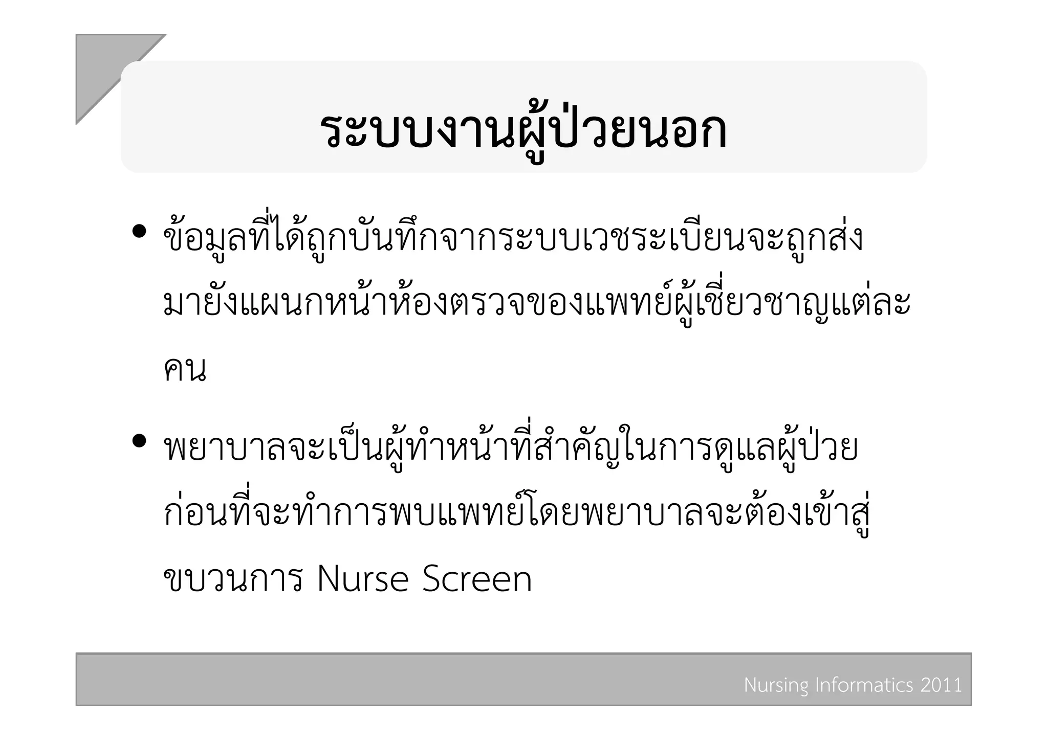 ระบบงานผูปวยนอก 
•  ขอมูลที่ไดถูกบันทึกจากระบบเวชระเบียนจะถูกสง
   มายังแผนกหนาหองตรวจของแพทยผูเชี่ยวชาญแตละ
   คน 
•  พยาบาลจะเปนผูทำหนาที่สำคัญในการดูแลผูปวย
   กอนที่จะทำการพบแพทยโดยพยาบาลจะตองเขาสู
   ขบวนการ Nurse Screen 
                                      Nursing Informatics 2011 
 