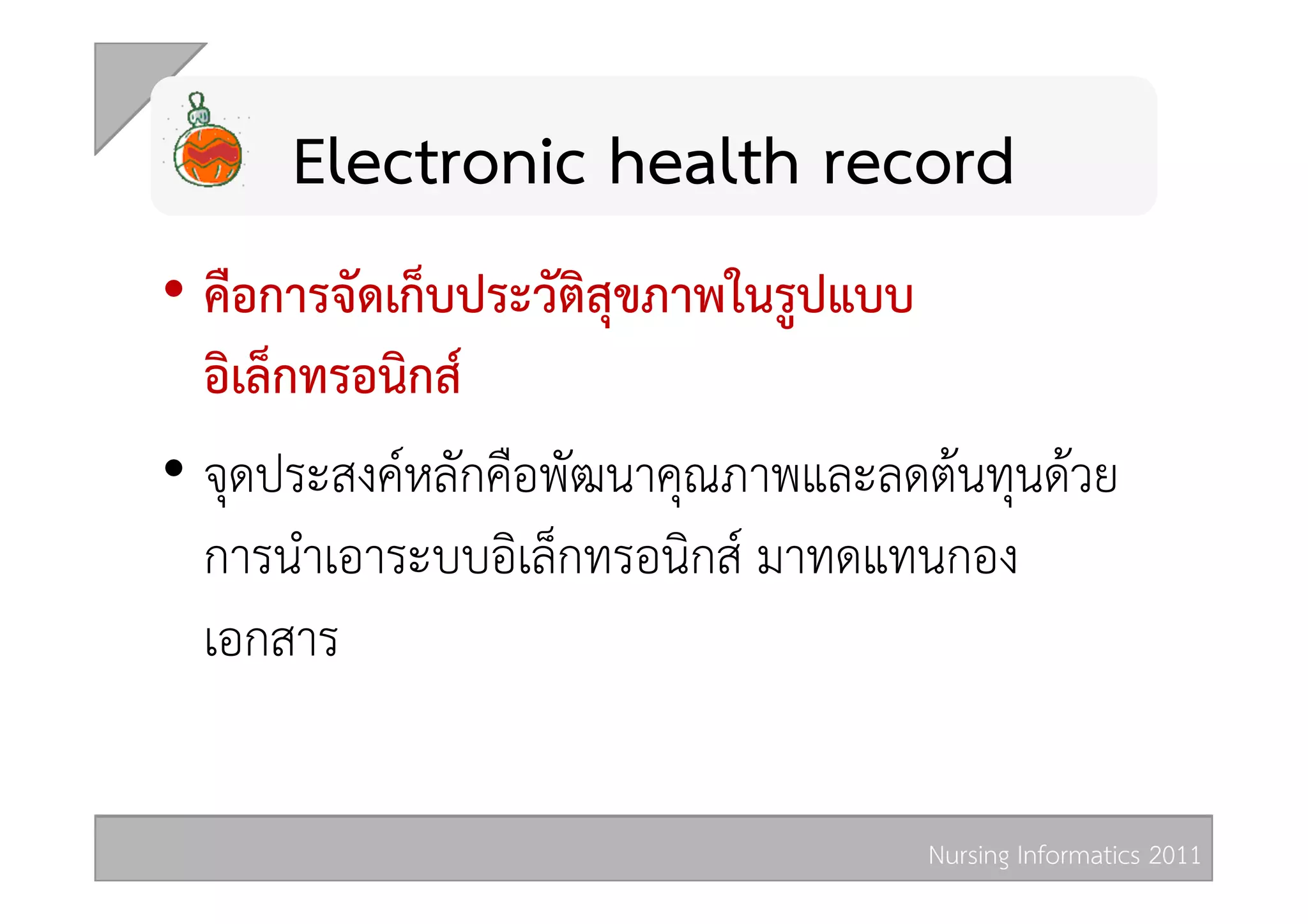 Electronic health record 
•  คือการจัดเก็บประวัติสุขภาพในรูปแบบ
   อิเล็กทรอนิกส  
•  จุดประสงคหลักคือพัฒนาคุณภาพและลดตนทุนดวย
   การนำเอาระบบอิเล็กทรอนิกส มาทดแทนกอง
   เอกสาร 


                                    Nursing Informatics 2011 
 