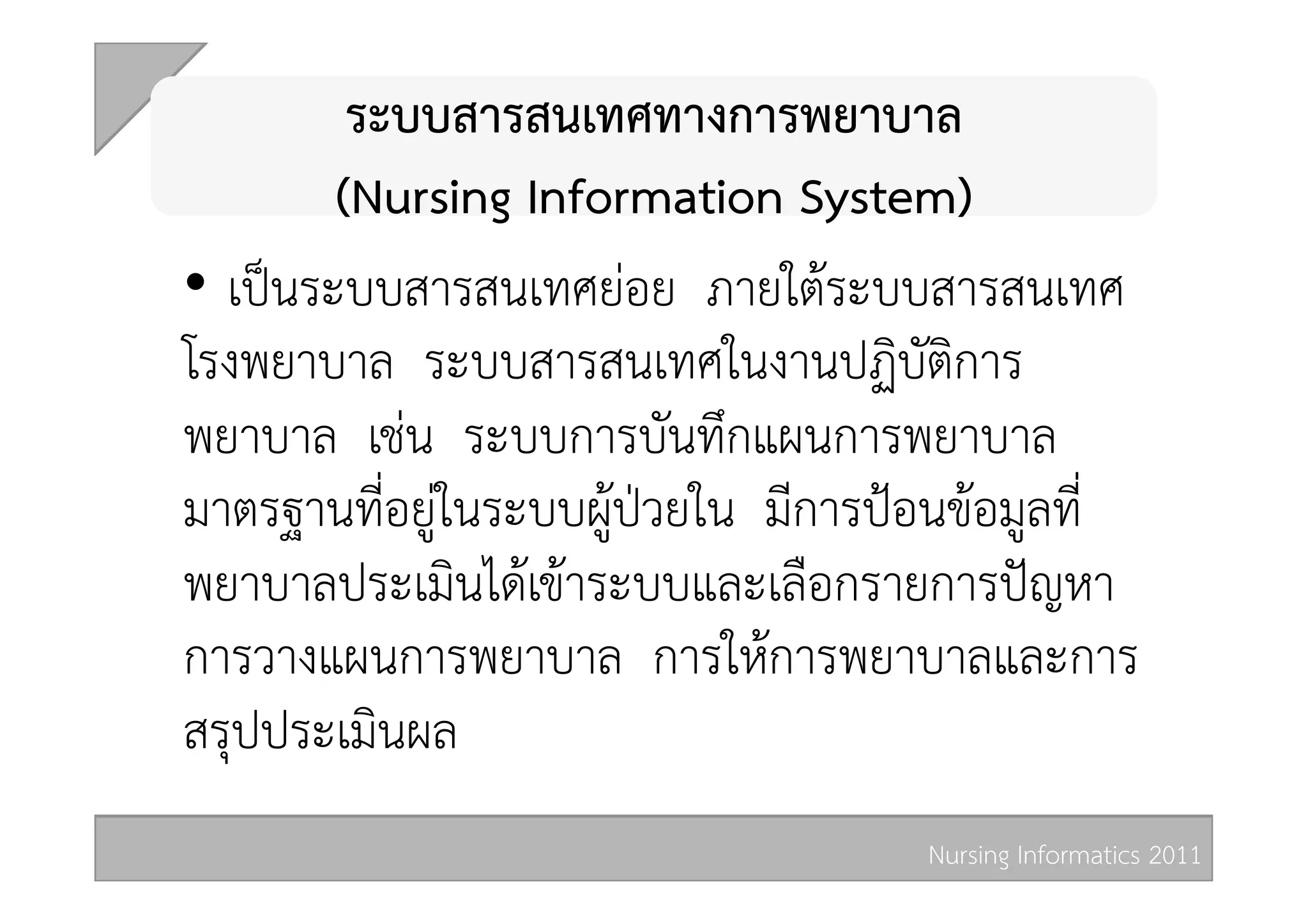 ระบบสารสนเทศทางการพยาบาล  
         (Nursing Information System) 
•  เปนระบบสารสนเทศยอย ภายใตระบบสารสนเทศ
โรงพยาบาล ระบบสารสนเทศในงานปฏิบัติการ
พยาบาล เชน ระบบการบันทึกแผนการพยาบาล
มาตรฐานที่อยูในระบบผูปวยใน มีการปอนขอมูลที่
พยาบาลประเมินไดเขาระบบและเลือกรายการปญหา
การวางแผนการพยาบาล การใหการพยาบาลและการ
สรุปประเมินผล 
                                     Nursing Informatics 2011 
 