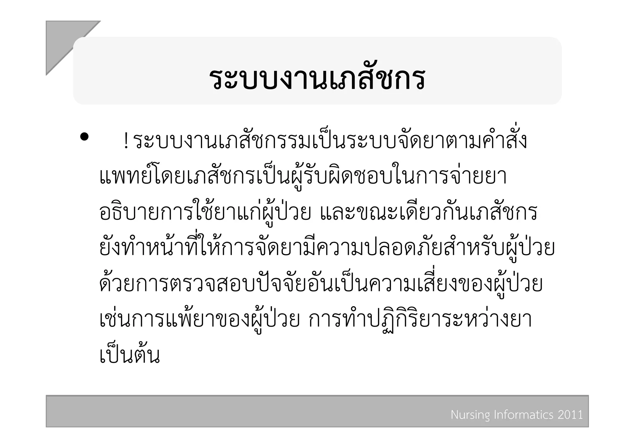 ระบบงานเภสัชกร 
•  ! ระบบงานเภสัชกรรมเปนระบบจัดยาตามคำสั่ง
  แพทยโดยเภสัชกรเปนผูรับผิดชอบในการจายยา
  อธิบายการใชยาแกผูปวย และขณะเดียวกันเภสัชกร
  ยังทำหนาที่ใหการจัดยามีความปลอดภัยสำหรับผูปวย
  ดวยการตรวจสอบปจจัยอันเปนความเสี่ยงของผูปวย
  เชนการแพยาของผูปวย การทำปฏิกิริยาระหวางยา
  เปนตน 
                                       Nursing Informatics 2011 
 