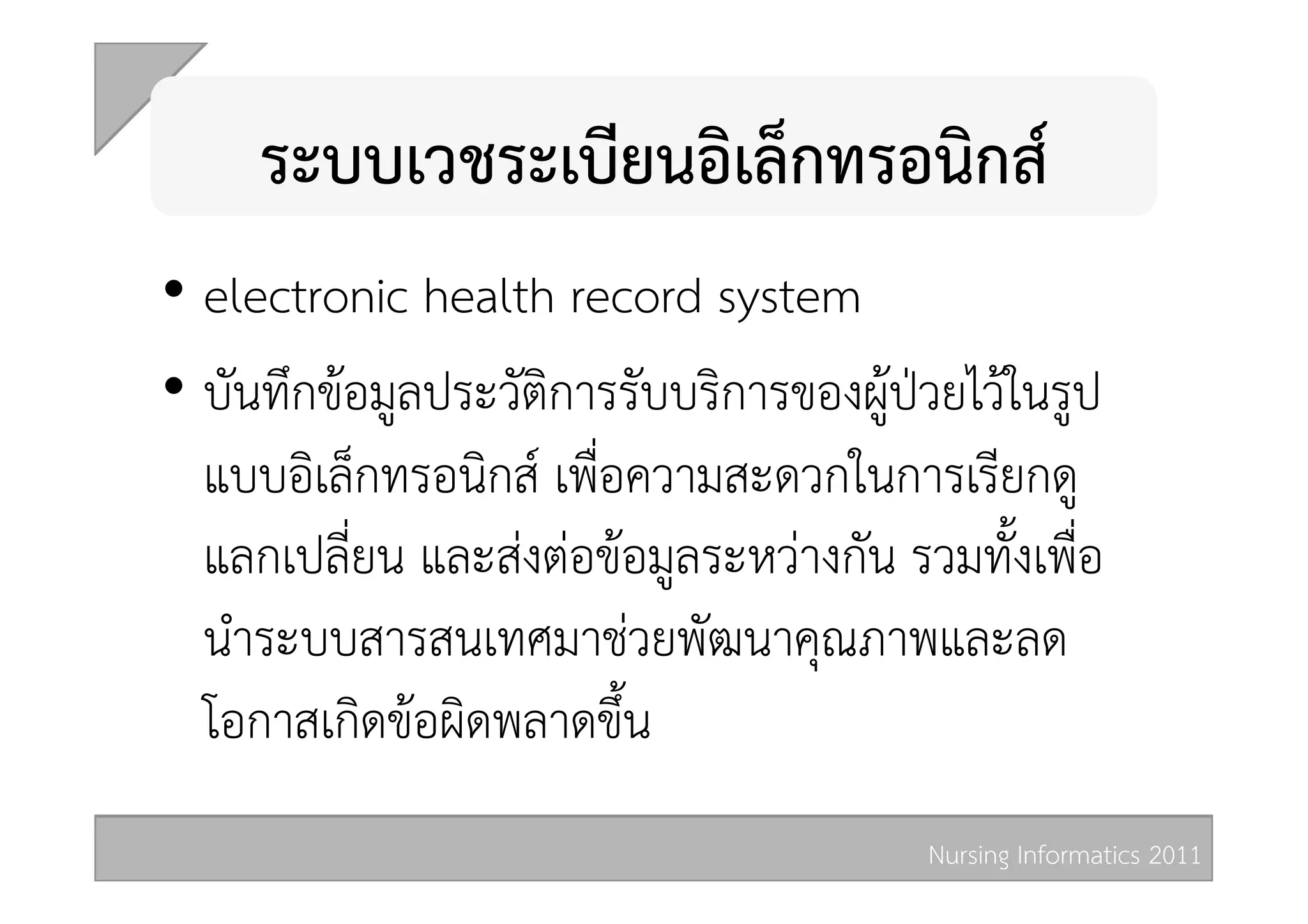 ระบบเวชระเบียนอิเล็กทรอนิกส  
•  electronic health record system  
•  บันทึกขอมูลประวัติการรับบริการของผูปวยไวในรูป
   แบบอิเล็กทรอนิกส เพื่อความสะดวกในการเรียกดู
   แลกเปลี่ยน และสงตอขอมูลระหวางกัน รวมทั้งเพื่อ
   นำระบบสารสนเทศมาชวยพัฒนาคุณภาพและลด
   โอกาสเกิดขอผิดพลาดขึ้น 
                                          Nursing Informatics 2011 
 