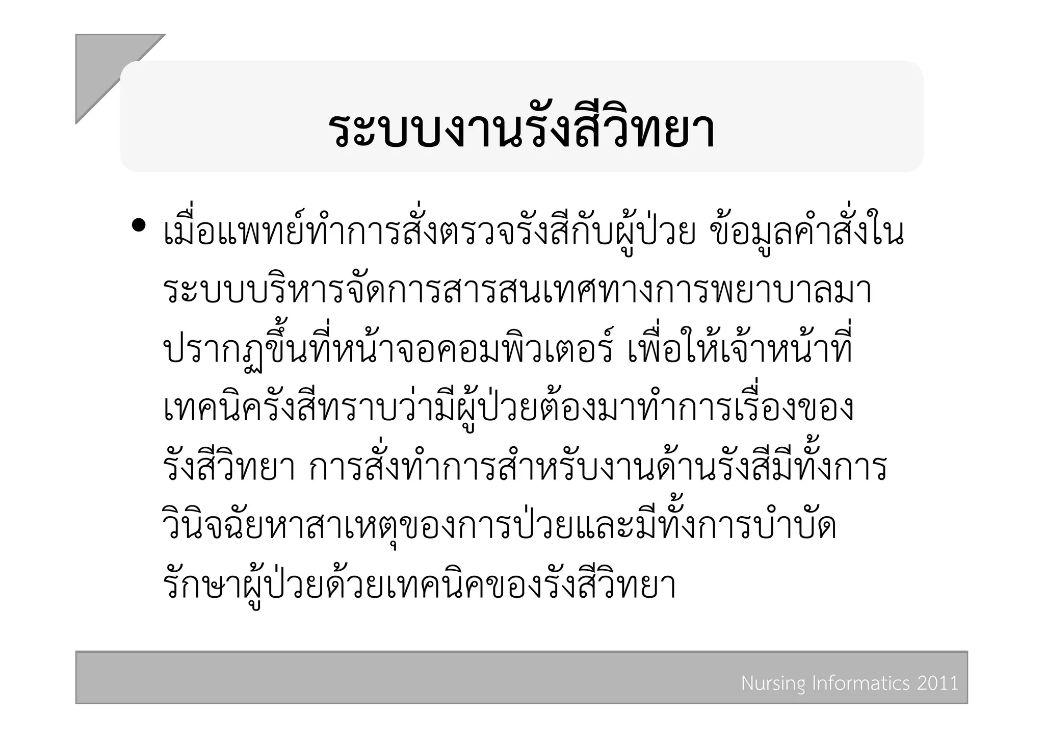 ระบบงานรังสีวิทยา 
•  เมื่อแพทยทำการสั่งตรวจรังสีกับผูปวย ขอมูลคำสั่งใน
   ระบบบริหารจัดการสารสนเทศทางการพยาบาลมา
   ปรากฏขึ้นที่หนาจอคอมพิวเตอร เพื่อใหเจาหนาที่
   เทคนิครังสีทราบวามีผูปวยตองมาทำการเรื่องของ
   รังสีวิทยา การสั่งทำการสำหรับงานดานรังสีมีทั้งการ
   วินิจฉัยหาสาเหตุของการปวยและมีทั้งการบำบัด
   รักษาผูปวยดวยเทคนิคของรังสีวิทยา 
                                            Nursing Informatics 2011 
 