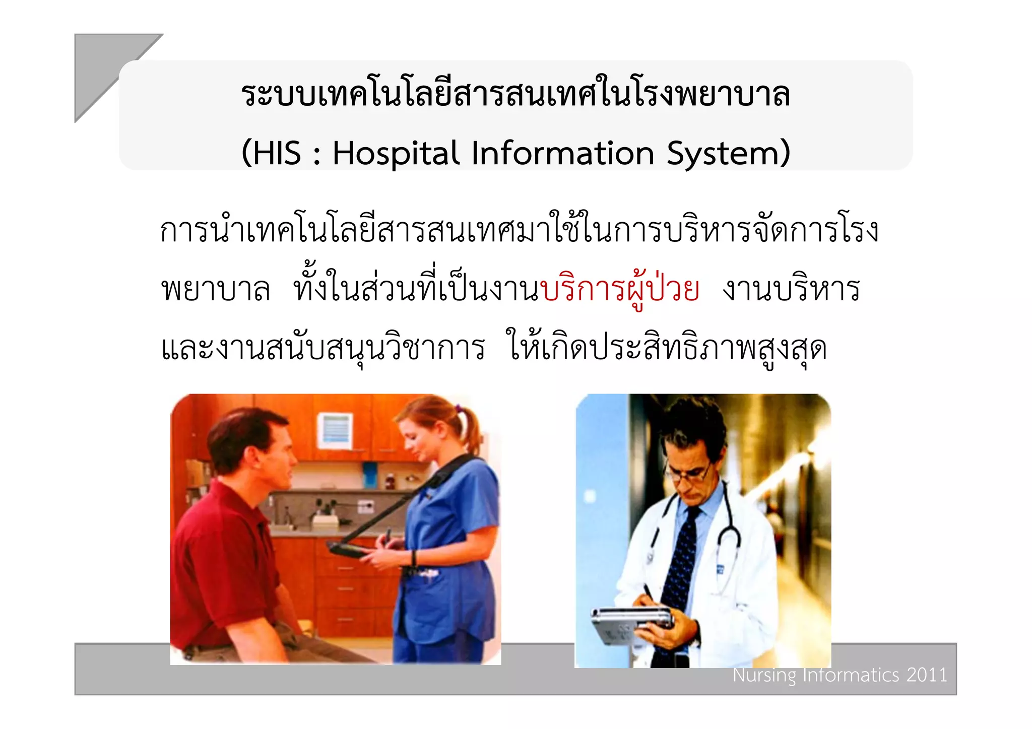  
     ระบบเทคโนโลยีสารสนเทศในโรงพยาบาล  
     (HIS : Hospital Information System) 
                          ในการบริหารจัดการโรง
การนำเทคโนโลยีสารสนเทศมาใช
พยาบาล ทั้งในสวนที่เปนงานบริการผูปวย งานบริหาร
และงานสนับสนุนวิชาการ ใหเกิดประสิทธิภาพสูงสุด 




                                        Nursing Informatics 2011 
 