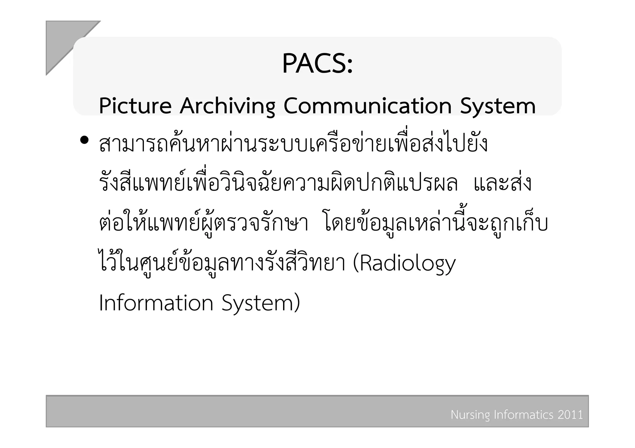 PACS:  
   Picture Archiving Communication System  
•  สามารถคนหาผานระบบเครือขายเพื่อสงไปยัง
   รังสีแพทยเพื่อวินิจฉัยความผิดปกติแปรผล และสง
   ตอใหแพทยผูตรวจรักษา โดยขอมูลเหลานี้จะถูกเก็บ
   ไวในศูนยขอมูลทางรังสีวิทยา (Radiology
   Information System) 


                                         Nursing Informatics 2011 
 