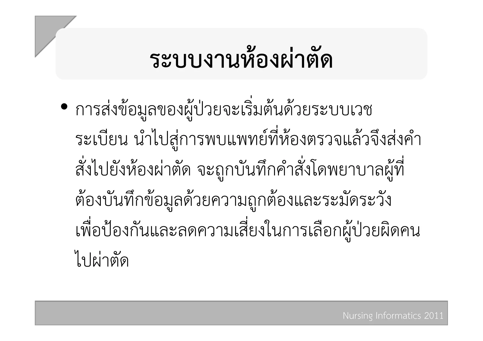 ระบบงานหองผาตัด  
•  การสงขอมูลของผูปวยจะเริ่มตนดวยระบบเวช
   ระเบียน นำไปสูการพบแพทยที่หองตรวจแลวจึงสงคำ
   สั่งไปยังหองผาตัด จะถูกบันทึกคำสั่งโดพยาบาลผูที่
   ตองบันทึกขอมูลดวยความถูกตองและระมัดระวัง
   เพื่อปองกันและลดความเสี่ยงในการเลือกผูปวยผิดคน
   ไปผาตัด 

                                          Nursing Informatics 2011 
 
