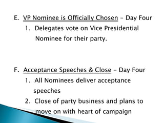 E.  VP Nominee is Officially Chosen  - Day Four 1.  Delegates vote on Vice Presidential  Nominee for their party. F.  Acceptance Speeches & Close  - Day Four 1.  All Nominees deliver acceptance  speeches 2.  Close of party business and plans to  move on with heart of campaign 