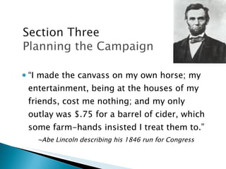 “ I made the canvass on my own horse; my entertainment, being at the houses of my friends, cost me nothing; and my only outlay was $.75 for a barrel of cider, which some farm-hands insisted I treat them to.” ~Abe Lincoln describing his 1846 run for Congress 