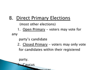 B.  Direct Primary Elections   (most other elections) 1.  Open Primary  - voters may vote for any  party’s candidate 2.  Closed Primary  - voters may only vote  for candidates within their registered  party. 3.  Caucus   --Iowa Caucuses 