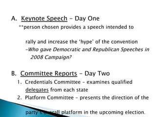 A.  Keynote Speech  - Day One   **person chosen provides a speech intended to    rally and increase the ‘hype’ of the convention -Who gave Democratic and Republican Speeches in  2008 Campaign? B.  Committee Reports  - Day Two    1.  Credentials Committee - examines qualified  delegates  from each state   2.  Platform Committee - presents the direction of the  party’s overall platform in the upcoming election . 
