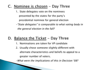 C.  Nominee is chosen  - Day Three 1.  State delegates vote on the nominees  presented by the states for the party’s  presidential nominee for general election -”State delegates” is comparable to what voting body in  the general election in the fall? D.  Balance the Ticket  - Day Three   1.  Nominations are taken for VP candidate 2.  Usually chose someone slightly different with  alternate characteristics and beliefs to appeal to a  greater number of voters. -What were the implications of this in Decision ‘08? 