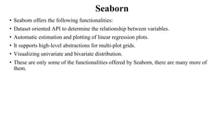 Seaborn
• Seaborn offers the following functionalities:
• Dataset oriented API to determine the relationship between variables.
• Automatic estimation and plotting of linear regression plots.
• It supports high-level abstractions for multi-plot grids.
• Visualizing univariate and bivariate distribution.
• These are only some of the functionalities offered by Seaborn, there are many more of
them.
 