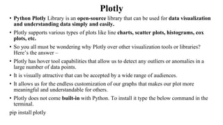 Plotly
• Python Plotly Library is an open-source library that can be used for data visualization
and understanding data simply and easily.
• Plotly supports various types of plots like line charts, scatter plots, histograms, cox
plots, etc.
• So you all must be wondering why Plotly over other visualization tools or libraries?
Here’s the answer –
• Plotly has hover tool capabilities that allow us to detect any outliers or anomalies in a
large number of data points.
• It is visually attractive that can be accepted by a wide range of audiences.
• It allows us for the endless customization of our graphs that makes our plot more
meaningful and understandable for others.
• Plotly does not come built-in with Python. To install it type the below command in the
terminal.
pip install plotly
 