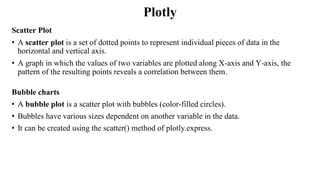 Plotly
Scatter Plot
• A scatter plot is a set of dotted points to represent individual pieces of data in the
horizontal and vertical axis.
• A graph in which the values of two variables are plotted along X-axis and Y-axis, the
pattern of the resulting points reveals a correlation between them.
Bubble charts
• A bubble plot is a scatter plot with bubbles (color-filled circles).
• Bubbles have various sizes dependent on another variable in the data.
• It can be created using the scatter() method of plotly.express.
 