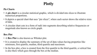 Plotly
Pie Charts
• A pie chart is a circular statistical graphic, which is divided into slices to illustrate
numerical proportions.
• It depicts a special chart that uses “pie slices”, where each sector shows the relative sizes
of data.
• A circular chart cuts in a form of radii into segments describing relative frequencies or
magnitude also known as circle graph.
Box Plot
• A Box Plot is also known as Whisker plot.
• It is created to display the summary of the set of data values having properties like
minimum, first quartile, median, third quartile and maximum.
• In the box plot, a box is created from the first quartile to the third quartile, a vertical line
is also there which goes through the box at the median.
 